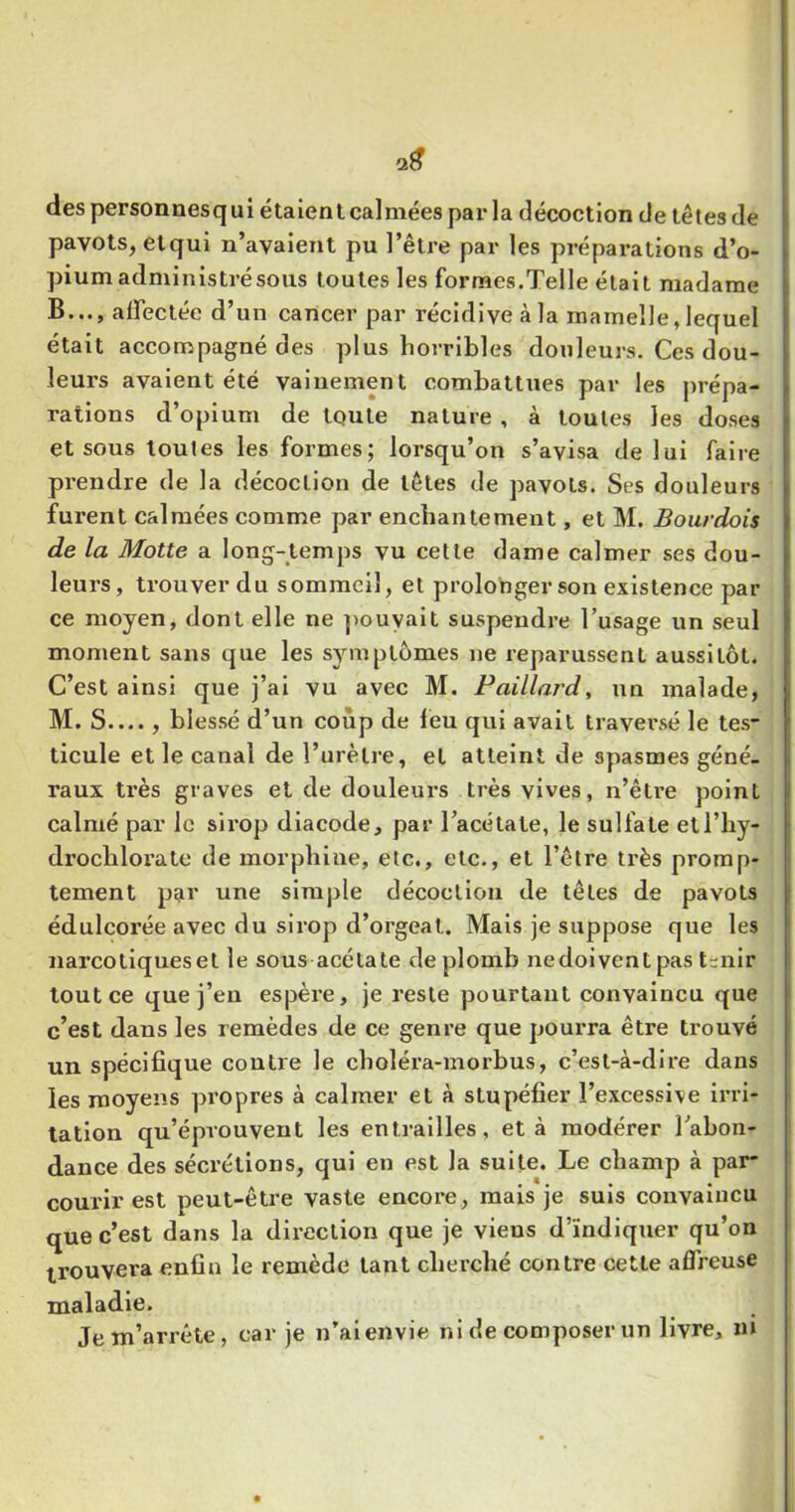 des personnesqui étaient calmées par la décoction de têtes de pavots, etqui n’avaient pu l’être par les préparations d’o- pium administré sous toutes les formes.Telle était madame B..., affectée d’un cancer par récidive à la mamelle, lequel était accompagné des plus horribles douleurs. Ces dou- leurs avaient été vainement combattues par les prépa- rations d’opium de toute nature , à toutes les doses et sous toutes les formes; lorsqu’on s’avisa de lui faire prendre de la décoction de têtes de pavots. Ses douleurs furent calmées comme par enchantement, et M. Boiirdois de la Motte a long-temps vu cette dame calmer ses dou- leurs, trouver du sommeil, et prolonger son existence par ce moyen, dont elle ne ]>ouyalt suspendre Tusage un seul moment sans que les symptômes ne reparussent aussitôt. C’est ainsi que j’ai vu avec M. Paillard, un malade, M. S...., blessé d’un coup de feu qui avait traversé le tes- ticule et le canal de l’urètre, et atteint de spasmes géné- raux très graves et de douleurs très vives, n’être point calmé par le sirop diacode, par Tacétate, le sulfate etl’hy- drochloratc de morphine, etc., etc., et l’être très promp- tement p?ir une simple décoction de têtes de pavots édulcorée avec du sirop d’orgeat. Mais je suppose que les narcotiqueset le sous acétate de plomb nedoivent pas t-nir tout ce que j’en espère, je reste pourtant convaincu que c’est dans les remèdes de ce genre que pourra être trouvé un spécifique contre le choléra-morbus, c’est-à-dire dans les moyens propres à calmer et à stupéfier l’excessive irri- tation qu’éprouvent les entrailles, et à modérer Tabon- dance des sécrétions, qui en est la suite. Le champ à par- courir est peut-être vaste encore, mais je suis convaincu que c’est dans la direction que je viens d’ïndiquer qu’on trouvera enfin le remède tant cherché contre cette affreuse maladie. Je m’arrête, car je n’aienvie ni de composer un livre, ni