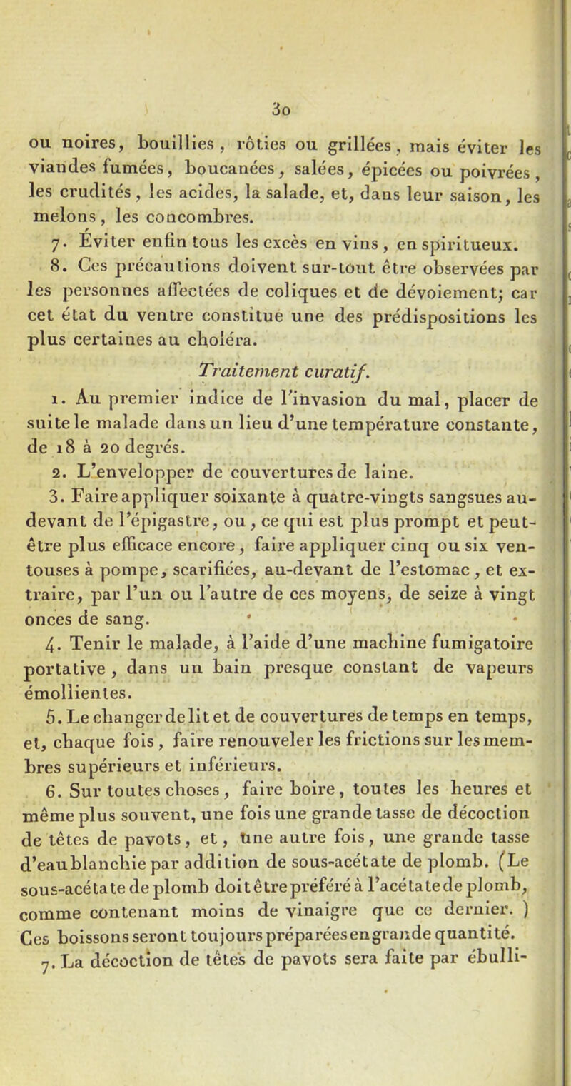 ou noires, bouillies, rôties ou grillées, mais éviter les viandes fumées, boucanées, salées, épicées ou poivrées, les crudités, les acides, la salade, et, dans leur saison, les melons, les concombres. r J. Eviter enfin tous les excès en vins , en spiritueux. 8. Ces précautions doivent sur-tout être observées par les personnes affectées de coliques et de dévoiementj car cet état du ventre constitue une des prédispositions les plus certaines au clioléra. Traitement ciiratij. 1. Au premier indice de l'invasion du mal, placer de suite le malade dans un lieu d’une température constante, de i8 à 20 degrés. 2. L’envelopper de couvertures de laine. 3. Fali’e appliquer soixante à quatre-vingts sangsues au- devant de l’épigastre, ou, ce qui est plus prompt et peut- être plus efficace encore, faire appliquer cinq ou six ven- touses à pompe, scarifiées, au-devant de l’estomac, et ex- traire, par l’un ou l’autre de ces moyens, de seize à vingt onces de sang. 4. Tenir le malade, à l’aide d’une machine fumigatoire portative , dans un bain presque constant de vapeurs émollientes. 5. Le changer de Ht et de couvertures de temps en temps, et, chaque fols, faire renouveler les frictions sur les mem- bres supérieurs et inférieurs. 6. Sur toutes choses, faire boii’e, toutes les heures et même plus souvent, une fois une grande tasse de décoction de têtes de pavots, et. Une autre fois, une grande tasse d’eaublancblepar addition de sous-acétate de plomb. (Le sous-acé ta te de plomb doi t ê tre préféré à l’acé ta te de plomb, comme contenant moins de vinaigre que ce dernier. ) Ces boissons seront toujours préparées en grande quantité. 7. La décoction de têtes de pavots sera faite par ébulli-