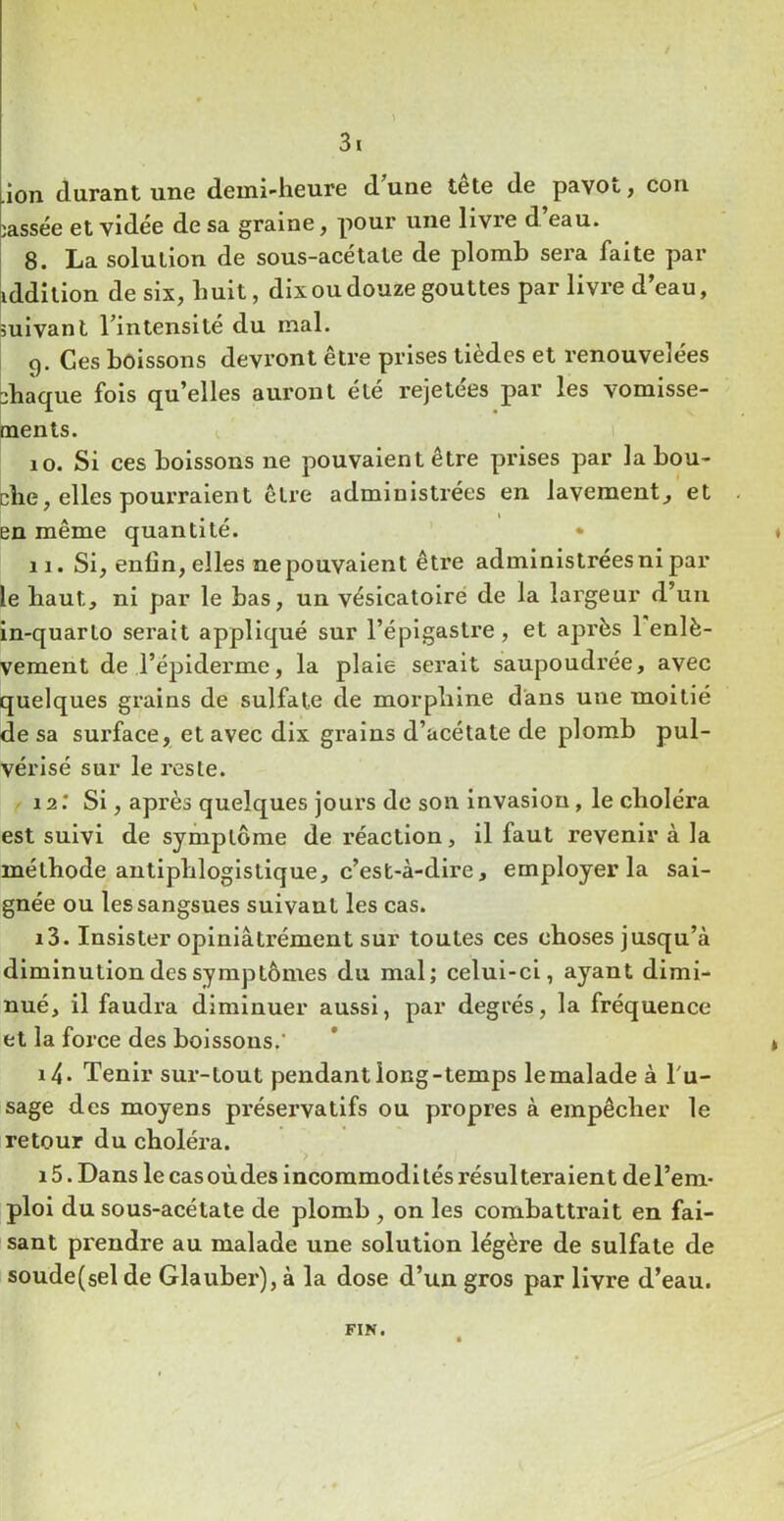 ■ion durant une demi-heure d une te te de pavou, con ;assée et vidée de sa graine, pour une livre d’eau. 8. La solution de sous-acétate de plomb sera, faite par iddilion de six, huit, dix ou douze gouttes par livre d’eau, suivant l’intensité du mal. 9. Ces boissons devront être prises tièdes et renouvelées chaque fols qu’elles auront été rejetées par les vomisse- ments. V I 10. Si ces boissons ne pouvaient être prises par la bou- che, elles pourraient être administrées en lavement, et en même quantité. • » 11. Si, enfin, elles ne pouvaient être administrées ni par le haut, ni par le bas, un vésicatoiré de la largeur d’uii in-quarto serait appliqué sur l’épigastre, et après 1 enlè- vement de l’épiderme, la plaie serait saupoudrée, avec quelques grains de sulfate de morphine dans une moitié de sa surface, et avec dix grains d’acétate de plomb pul- vérisé sur le reste. 12. * Si, après quelques jours de son Invasion, le choléra est suivi de symptôme de réaction, il faut revenir à la méthode antiphlogistique, c’est-à-dire, employer la sai- gnée ou les sangsues suivant les cas. 13. Insister opiniâtrément sur toutes ces choses jusqu’à diminution des symptômes du mal; celui-ci, ayant dimi- nué, il faudra diminuer aussi, par degrés, la fréquence et la force des boissons.' * t 14. Tenir sur-tout pendant long-temps le malade à l'u- sage des moyens préservatifs ou propres à empêcher le retour du choléra. 15. Dans le cas oùdes incommodi tés résulteraient de l’em- ploi du sous-acétate de plomb, on les combattrait en fai- sant prendre au malade une solution légère de sulfate de soude(sel de Glauber), à la dose d’un gros par livre d’eau. FIN.