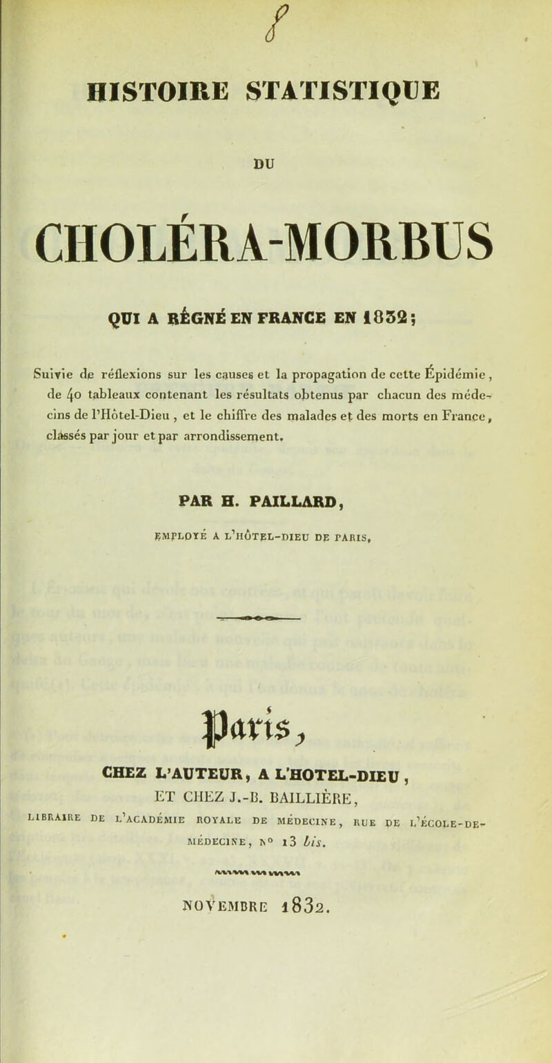 DU CHOLÉRA-MORBUS QUI A RÉGNÉ EN FRANCE EN 1852; Suivie de réflexions sur les causes et la propagation de cette Épidémie , de 4o tableaux contenant les résultats obtenus par chacun des méde- cins de l’Hôtel-Dieu , et le cliifTre des malades et des morts en France, classés par jour et par arrondissement. PAR H. PAILLARD, ÇMPLOrÉ A l’hotel-dieu de rARIS, parts ^ CHEZ L’AUTEUR, A L’HOTEL-DIEU , ET CHEZ J.-13. BAILLIÈRE, LIBRAIRE DE l’aCADÉMIE ROYALE DE MÉDECINE, RUE DE l’ÉCOLE-DE MÉDECINE, N» l3 iis. NOVEMBRE l832.