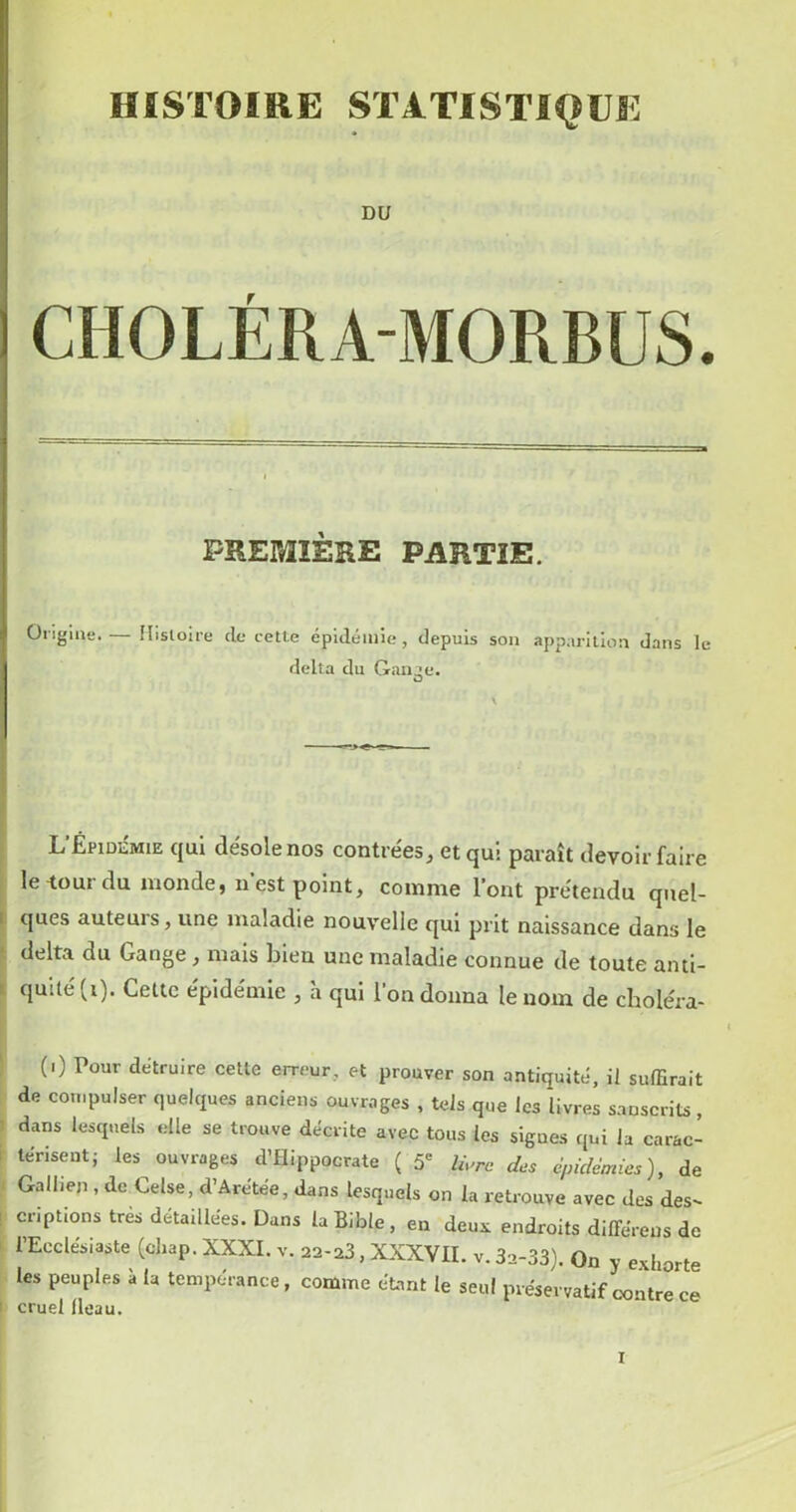 DU CHOLÉRA-MORBUS. PREMIÈRE PARTIE. Ongiue.— îlisloire de cette épidémie, depuis son apparition dans le delta du Ganae. O L’Épidiîmie qui désole nos contrées^ et qui paraît devoir faire le-tour du monde, n est point, comme l’ont prétendu qiiel- I ques auteurs, une maladie nouvelle qui prit naissance dans le delta du Gange, mais bien une maladie connue de toute anti- i qulté(i). Cette épidémie , h qui l’on donna le nom de cboléra- (i) Pour détruire celte erreur, et prouver son antiquité, il suffirait de compulser quelques anciens ouvrages , tels que les livres sanscrits, dans lesquels elle se trouve décrite avec tous les signes qui la carac- lériseut; les ouvrages d’Hippocrate ( 5 ÜWc des èiddémies), de Galhen , de Celse, d’Arétée, dans lesquels on la retrouve avec des des- criptions très détaillées. Dans la Bible, en deus: endroits différeus de l’Ecclésiaste (cliap. XXXI. v. 22-23, XXXVII. v.32-33). On y exhorte les peuples à la tempérance, comme étant le seul préservatif contre ce cruel fléau.