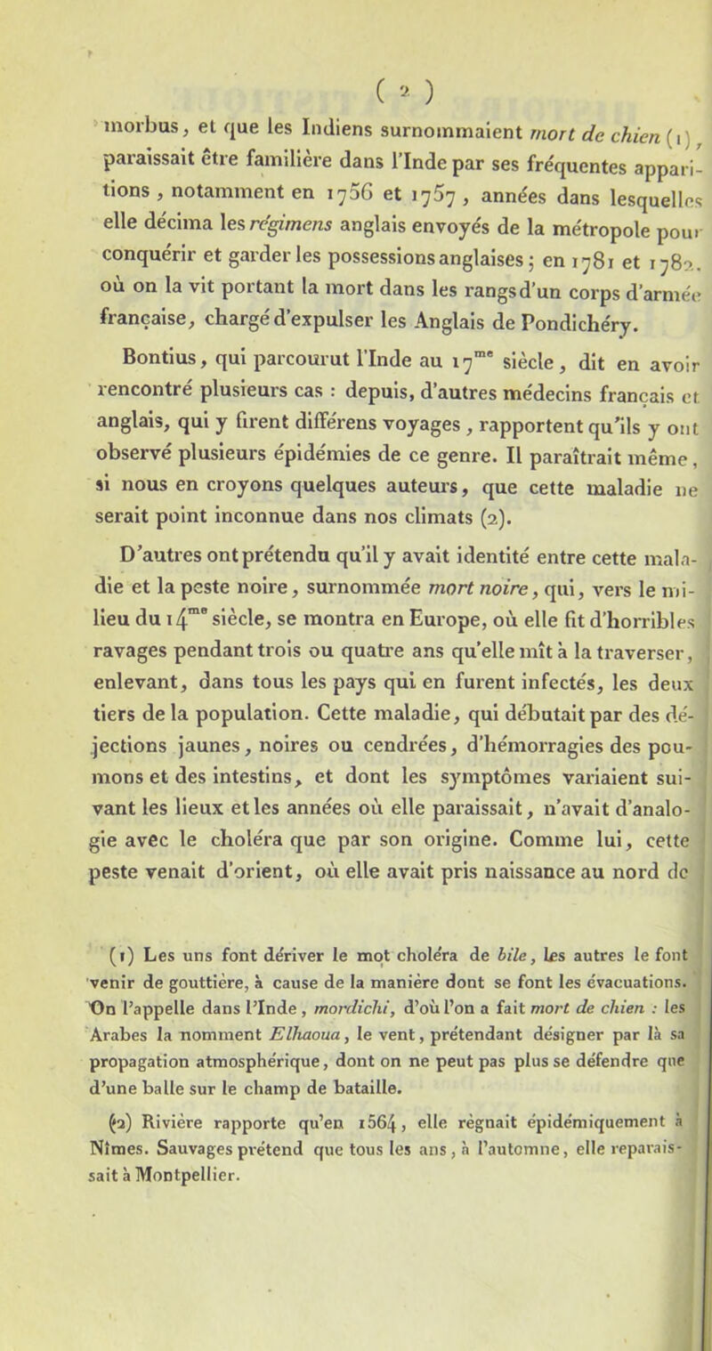 > inorbus, et que les Indiens surnommaient mort de chien (i) paraissait être familière dans l’Inde par ses fre'quentes appari- tions , notamment en 1706 et 1757, années dans lesquelles elle décima \e?,regimens anglais envoyés de la métropole pour conquérir et garderies possessions anglaises 5 en 1781 et 1780., où on la vit portant la mort dans les rangs d’un corps d’armée française, chargé d’expulser les Anglais de Pondichéry. Bontius, qui parcourut l’Inde au 17”* siècle, dit en avoir rencontré plusieurs cas : depuis, d’autres médecins français et anglais, qui y firent différens voyages , rapportent qu'ils y ont observé plusieurs épidémies de ce genre. Il paraîtrait même , si nous en croyons quelques auteurs, que cette maladie ne serait point inconnue dans nos climats (2). D’autres ont prétendu qu’il y avait identité entre cette mala- die et la peste noire, surnommée mort noire, qui, vers le mi- lieu du i4” siècle, se montra en Europe, où elle fit d’horribles ravages pendant trois ou quatre ans quelle mît à la traverser, enlevant, dans tous les pays qui en furent infectés, les deux tiers de la population. Cette maladie, qui débutait par des dé- jections jaunes, noires ou cendrées, d’hémorragies des pou- mons et des intestins, et dont les symptômes variaient sui- vant les lieux et les années où elle paraissait, n’avait d’analo- gie avec le choléra que par son origine. Comme lui, cette peste venait d’orient, où elle avait pris naissance au nord de (i) Les uns font dériver le mot choléra de bile, les autres le font venir de gouttière, à cause de la manière dont se font les évacuations. X)n l’appelle dans l’Inde, mordiclu, d’où l’on a fait mort de chien : les Arabes la nomment Elhaoua, le vent, prétendant désigner par là sa propagation atmosphérique, dont on ne peut pas plusse défendre que d’une balle sur le champ de bataille. ^2) Rivière rapporte qu’en i564, elle régnait épidémiquement à Nîmes. Sauvagespi'étend que tous les ans, h l’automne, elle reparais- sait à Montpellier.