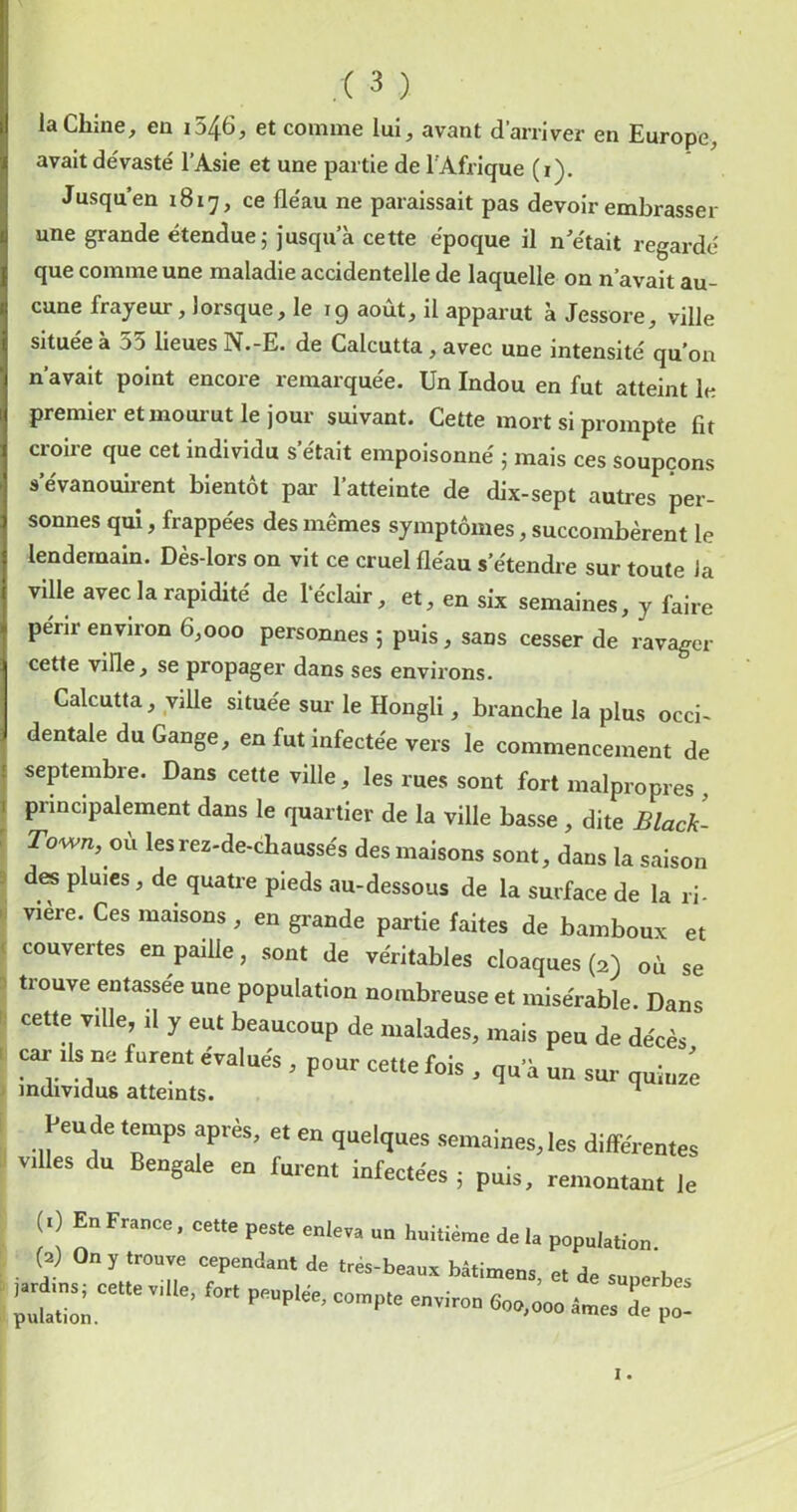 laChine^ en i546, et comme lui, avant d’arriver en Europe, avait dévasté l’Asie et une partie de l'Afrique (i). Jusqu’en 1817, ce fléau ne paraissait pas devoir embrasser une grande étendue 5 Jusqu’à cette époque il n’était regardé que comme une maladie accidentelle de laquelle on n’avait au- cune frayeur, lorsque, le 19 août, il apparut à Jessore, ville situee a o5 lieues N.-E. de Calcutta, avec une intensité qu’on n’avait point encore remarquée. Un Indou en fut atteint le premier et mour ut le jour suivant. Cette mort si prompte fit croire que cet individu s’était empoisonné 5 mais ces soupçons s’évanouirent bientôt par l’atteinte de dix-sept autres per- sonnes qui, frappées des mêmes symptômes, succombèrent le lendemain. Dès-lors on vit ce cruel fléau s’étendre sur toute Ja ville avec la rapidité de l’éclair, et, en six semaines, y faire périr environ 6,000 personnes 5 puis, sans cesser de ravager cette ville, se propager dans ses environs. Calcutta, yiUe située sur le Hongli, branche la plus occi- dentale du Gange, en fut infectée vers le commencement de septembre. Dans cette ville, les rues sont fort malpropres , I principalement dans le quartier de la ville basse , dite Black- r Town, où lesrez-de-chaussés des maisons sont, dans la saison 3 des pluies, de quatre pieds au-dessous de la surface de la ri- pi vière. Ces maisons, en grande partie faites de bamboux et < couvertes en paille, sont de véritables cloaques (2) où se 3 trouve entassée une population nombreuse et misérable. Dans cette ville, il y eut beaucoup de malades, mais peu de décès - car Ils ne furent évalués , pour cette fois , qu’à un sur quinze . Feu de temps après, et en quelques semaines, les différentes » villes du Bengale en furent infectées ; puis, remontant le (.) EuFranco, celte peste enleva un huitième de la population. W On , trouve cependant de très-beaua bàtimens, et de sunerbes ,.rdms; cette vdle, for. peuplée, compte environ 600,000 âmes d7po“