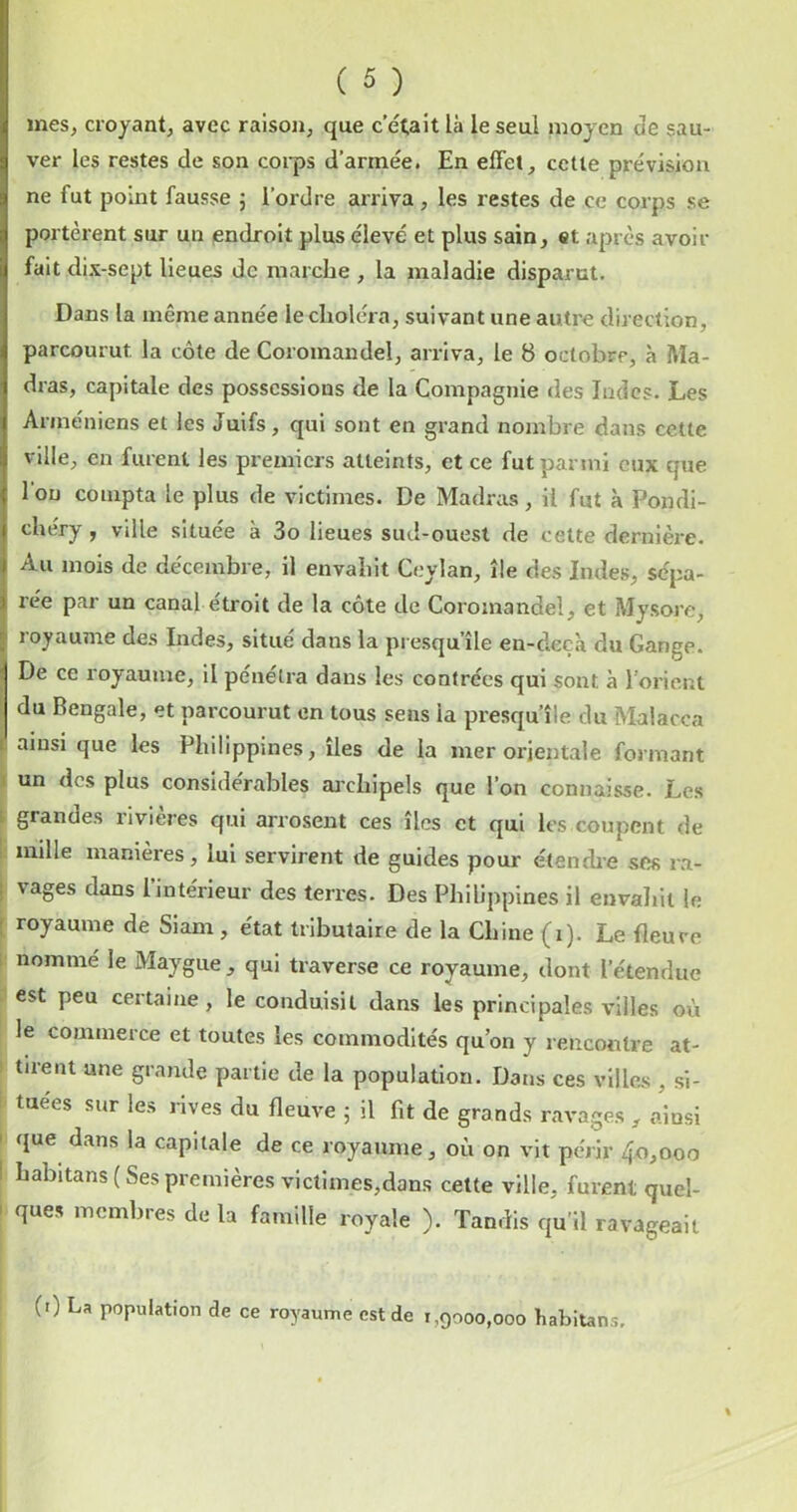 mes, croyant, avec raison, que c'était là le seul moyen de sau- ver les restes de son coi-ps d’armée. En effet, celle prévision ne fut point fausse j l’ordre arriva, les restes de ce corps se portèrent sur un endroit plus élevé et plus sain, et après avoir fait dix-sept lieues de marche , la maladie disparut. Dans la même année le choléra, suivant une autre direction, parcourut la côte de Coromandel, arriva, le 8 octobre, à Ma- dras, capitale des possessions de la Compagnie des îndes. Les Arméniens et les Juifs, qui sont en grand nombre dans cette ville, en furent les premiers atteints, et ce fut parmi eux que 1 ou compta le plus de victimes. De Madras, il fut à Pondi- chéry, ville située à 3o lieues sud-ouest de cette dernière. Au mois de décembre, il envahit Ceylan, île des Indes, sépa- rée par un canal étroit de la côte de Coromandel, et Mysore, royaume des Indes, situé dans la presqu’île en-deçà du Gange. De ce royaume, il pénétra dans les contrées qui sont à l’orient du Bengale, et parcourut en tous sens la presqu’île du Malacca t ainsi que les Philippines, îles de la mer orientale formant 1 un des plus considérables ai’chipels que l’on connaisse. Les i grandes rivières qui arrosent ces îles et qui les coupent de I mille manières, lui servirent de guides pour étench’C ses ra- ! vages dans l’intérieur des terres. Des Philippines il envaliit le ! royaume de Siam, état tributaire de la Chine (i). Le fleure I nommé le Maygue , qui traverse ce royaume, dont l’étendue . est peu certaine, le conduisit dans les principales villes où le commerce et toutes les commodités qu’on y rencontre at- tirent une grande partie de la population. Dans ces ville„s , si- ! tuées sur les rives du fleuve 5 il fit de grands ravages , ainsi I que dans la capitale de ce royaume, où on vit périr 4.0,000 I habitans ( Ses premières victimes,dans celte ville, furent quel- 1 ques membres de la famille royale ). Tandis qu’il ravageait (0 La population de ce royaume est de 1,9000,000 habitans.