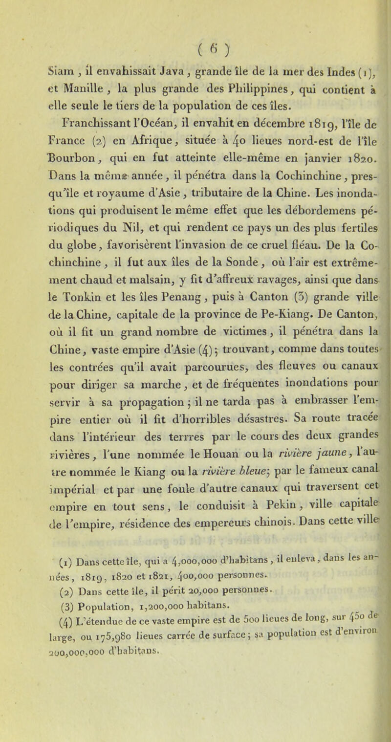 et Manille , la plus grande des Philippines, qui contient à elle seule le tiers de la population de ces îles. Franchissant l’Océan, il envahit en décembre 1819, l’île de France (2) en Afrique, située à 4o lieues nord-est de l’île Bourbon, qui en fut atteinte elle-même en janvier 1820. Dans la même année, il pénéü’a dans la Cochinchine, pres- qu’île et royaume d’Asie , tributaire de la Chine. Les inonda- tions qui produisent le même effet que les débordemens pé- riodiques du Nil, et qui rendent ce pays un des plus fertiles du globe, favorisèrent l’invasion de ce cruel fléau. De la Co- chinchine , il fut aux îles de la Sonde, où l’air est extrême- ment chaud et malsain, y fit d’affreux ravages, ainsi que dans le Tonkin et les îles Penang, puis à Canton (5) grande ville de la Chine, capitale de la province de Pe-Riang. De Canton, où il fit un grand nombre de victimes, il pénétra dans la Chine, vaste empire d’Asie (4)-, trouvant, comme dans toutes les conti’ées qu’il avait parcourues, des fleuves ou canaux pour diriger sa marche, et de fréquentes inondations pom' servir k sa propagation 5 il ne tarda pas a embrasser l em- pire entier où il fit d’horribles désastres. Sa route tracée dans l’intérieur des terrres par le cours des deux grandes rivières , l’une nommée le Houan ou la rivière jaune, l au- tre nommée le Kiang ou la rivière bleue^ par le fameux canal impérial et par une foule d’autre canaux qui traversent cet empire en tout sens, le conduisit à Pékin, ville capitale de l’empire, résidence des empereurs chinois. Dans cette ville- (1) Dans cette île, qui a 4,000,000 d’habitans, il enleva, dans les an- nées, 1819, 1820 et 1821, 400,000 personnes. (2) Dans cette île, il périt 20,000 personnes. (3) Population, 1,200,000 liabitans. (4) L’étendue de ce vaste empire est de 5oo lieues de long, sur ^So de- large, ou 175,980 lieues carrée de surface; sa population est denviion 200,000,000 d’habitans.