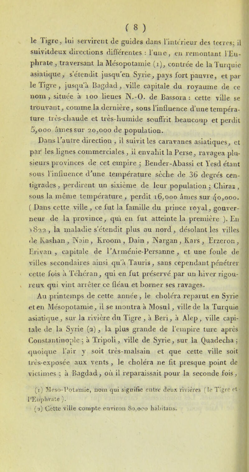 le Tigre, lui servirent de guides dans l’iiiUncur des tciirs^ il suivltdeux directions différentes : l’une, en remontant l'Eu- phrate , traversant la Mésopotamie (i), contrée de la Turquie asiatique, s’étendit jusqu'en Syrie, pays fort pauvre, et par le Tigre, jusqu'à Bagdad, ville capitale du royaume de ce nom, située à xoo lieues N.-O. de Bassora : celte ville se trouvant, comme la dernière, sous l’influence d’une tempéra- ture très-chaude et très-humide souflVlt beaucoup et perdit 5,000 âmes sur 20,000 de population. Dans l’autre direction , il suivit les caravanes asiatiques, et par les lignes commerciales , il envahit la Perse, ravagea plu- sieurs provinces de cet empire 5 Bender-Abassi et Yesd étant sous l’influence d’une température sèche de 36 degrés cen- tigrades , perdirent un sixième de leur population j Chiraz , sous la même température, perdit 16,000 âmes sur 4o,ooo. ( Dans cette ville , ce fut la famille du prince royal, gouver- neur de la province, qui en fut atteinte la première ). En 1822, la maladie s’étendit plus au nord, désolant les villes de Kashan , Nain , Rroom , Dain , Nargan, Kars , Erzeron , Erivan , capitale de TArménie-Persanne, et une foule de villes secondaires ainsi qu’à Tauris, sans cependant pénétrer cette fois à Téhéran, qui en fut préservé par un hiver rigou- reux qui vint arrêter ce fléau et borner ses ravages. Au printemps de cette année , le choléra reparut en Syrie et en Mésopotamie, il se montra à Mosul, ville de la 'furquie asiati(]ue, sur la rivière du Tigre , à Beri, à Alep, ville capi- tale de la Syrie (2), la plus grande de l’empire turc après Constantinople^ à Tripoli, ville de Syrie, sur la Quadecha ; quoique l’air y soit très-malsain et que celte ville soit ti ès-exposée aux vents, le choléra ne fit presque point de victimes ; à Bagdad, où il reparaissait pour la seconde fois, (1) !Weso-l’ptamie, nom qui signifie entre deux rivières ( le Tigre et- i'Eiiiiltrale ). (2) Cette ville compte environ 8i),oeo hahilaus.