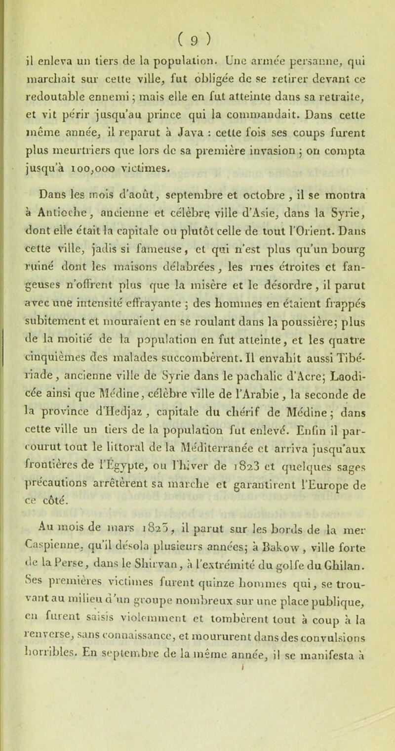 il enleva un tiers de la population. Une année persanne, qui inarcliait sur celte ville^ fut obligée de se retirer devant ce redoutable ennemi 5 mais elle en fut atteinte dans sa retraite, et vit périr jusqu’au prince qui la commandait. Dans celte même année, il reparut à Java : cette fois ses coups furent plus meurtriers que lors de sa première invasion 5 on compta jusqu’à 100,000 victimes. Dans les mois d’août, septembre et octobre , il se montra à Antioche, ancienne et célèbrq ville d’Asie, dans la Syrie, dont elle était la capitale ou plutôt celle de tout l’Orient. Dans cette ville, jadis si fameuse, et qui n’est plus qu’un bourg ruiné dont les maisons délabrées, les rues étroites et fan- geuses n’olTrerit plus que la misère et le désordre, il parut avec une intensité effrayante ; des hommes en étaient frappés subitement et mouraient en se roulant dans la poussièrej plus de la moitié de la population en fut atteinte, et les quatre cinquièmes des malades succombèrent. Il envahit aussi Tibé- riade , ancienne ville de Syrie dans le pachalic d’Acre; Laodi- cée ainsi que Médine, célèbre ville de l’Arabie , la seconde de la province d’Hedjaz, capitale du ebérif de Médine 5 dans cette ville un tiers de la population fut enlevé. Enfin il par- courut tout le littoral de la Méditerranée et arriva jusqu’aux frontières de l’Egypte, ou 1 Inver de 1823 et quelques sages ]irécautions arrêtèrent sa marche et garantirent l’Europe de ce côté. Au mois de mars 1820, il parut sur les bords de la mer Caspienne, qu’il désola plusieurs années; à Bakow , ville forte de la Perse, dans le Shirvan, à l’extrémité du golfe du Gbilan. Ses premières victimes furent quinze hommes qui, se trou- vant au milieu d'un groupe nombreux sur une place publique, eu furent saisis violemment et tombèrent tout à coup à la 1 envcise, sans connaissance, et moururent dans des convul.sions borribles. En septembre de la mémo année, il se manifesta .à