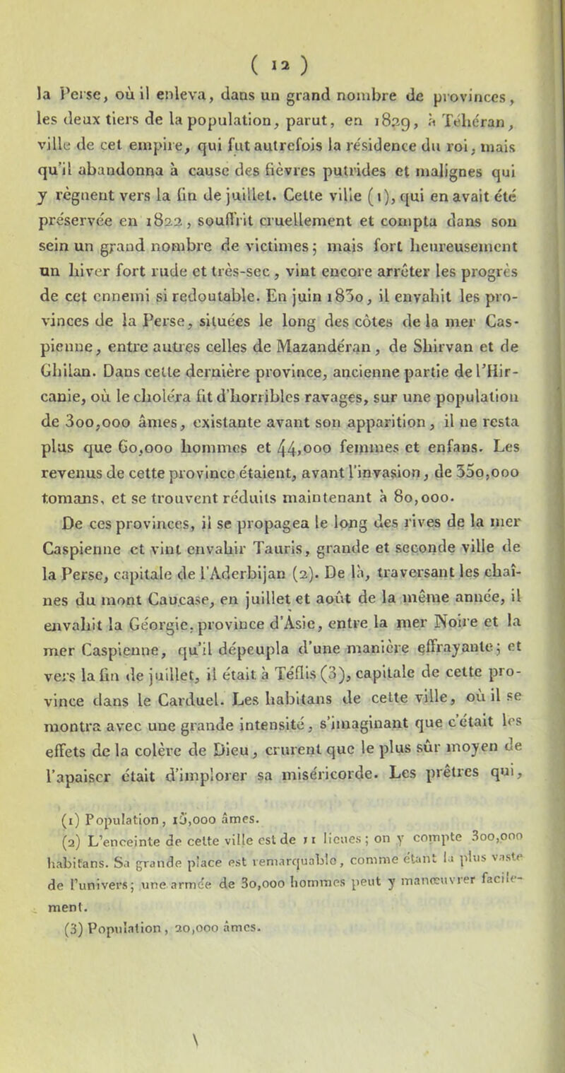la Perse, où il enleva, dans un grand nombre de provinces, les deux tiers de la population, parut, en 1839, à Téhéran, ville de cet empire, qui fut autrefois la résidence du roi, mais qu’il abandonna à cause des fièvres putrides et malignes qui y régnent vers la fin de juillet. Celte ville (1), qui en avait été préservée en 1822, souffrit cruellement et compta dans sou sein un grand nombre de victimes; mais fort heureusement un hiver fort rude et très-sec , vint encore arrêter les progrès de cet ennemi si redoutable. En juin i85o, il envahit les pro- vinces de la Perse, situées le long des côtes de la mer Cas- pienne, entre autiçs celles de Mazandéran , de Shirvan et de Ghilan. Dans cette dernière province, ancienne partie del’Hir- canle, où le choléra ht d’horribles ravages, sur une population de 3oo,ooo âmes, existante avant son apparition, il ne resta plus que 60,000 hommes et 44>ooo femmes et enfans. Les revenus de cette province étaient, avant l’invasion, de 35o,ooo tomans, et se trouvent réduits maintenant à 80,000. De ces provinces, il se propagea le long des rives de la mer Caspienne et vint envahir Tauris, grande et seconde ville de la Perse, capitale de l’Aderbijan (2). De là, traversant les chaî- nes du mont Caucase, en juillet et août de la meme année, il envahit la Géorgie, province d’Asie, entre la mer Noire et la mer Caspienne, qu’il dépeupla d’une maniéré effr^y^ute; et vers la fin <le juillet, il était à Téflls (3), capitale de cette pro- vince dans le Carduel. Les habltans de celte ville, où il se montra avec une grande intensité, s’imaginant que c était les effets de la colère de Dieu, crurent que le plus sûr moyen de l’apaiser était d’implorer sa miséricorde. Les prêtres qui, (1) Population, iü,000 âmes. (2) L’enoeinte de celte ville est de m lieues; on y compte 3oo,ooo habifans. Sa grande place est veniarcjuablo, comme étant la plus vaste de l’univers; une armée de 3o,ooo hommes peut y manœuvier facih- ment.