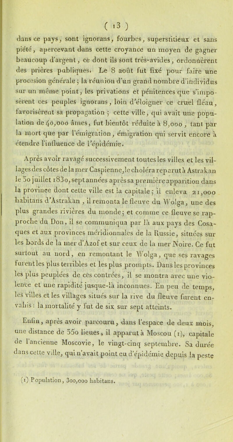 ( *3 ) dans ce pays, sont ignorans, fourbes, superstitieux et sans piété, apercevant dans celte croyance un moyen de gagner beaucoup d’argent, ce dont ils sont très-avides, ordonnèrent des prières publiques* Le 8 août fut fixé pour faire une procesion générale 5 la réunion d’un grand nombre d’individus sur un même point, les privations et pénitences que s’impo- sèrent ces peuples ignorans, loin d’éloigner ce cruel fléau, favorisèrent sa propagation 5 cette ville, qui avait une popu- lation de40,000 âmes, fut bientôt réduite à 8,000 , tant par- la mort que par l’émigration, émigration qui servit encore à étendre l’influence de l’épidémie* Après avoir ravagé successivement toutes les villes et les vil- lages des côtes de la mer Caspienne,le choléra reparut à Astrakan le 5o juillet i83o,septannées après sa première apparition dans la province dont cette ville est la capitale 5 il enleva 21,000 habitans d’Astrakan , il remonta le fleuve du Wolga, une des plus grandes rivières du monde 5 et comme ce fleuve se rap- proche du Don, il se communiqua par là aux pays des Cosa- ques et aux provinces méridioimales de la Russie, situées sur les bords de la mer d’Azof et sur ceux de la mer Noire. Ce fut surtout au nord, en remontant le Wolga, que ses ravages furentles plus terribles et les plus prompts. Dans les provinces les plus peuplées de ces contrées, il se montra avec une vio- lence et une rapidité jusque-là inconnues. En peu de temps, les villes et les villages situés sur la rive du fleuve furent en- vahis : la mortalité y fut de six sur sept atteints. Enfin, après avoir parcouru, dans l’espace de deux mois, une distance de 55o lieues, il apparut à Moscou (i), capitale de 1 ancienne Moscovie, le vingt-cinq septembre. Sa durée dans cette ville, qui n’avait point eu d’épidémie depuis la peste