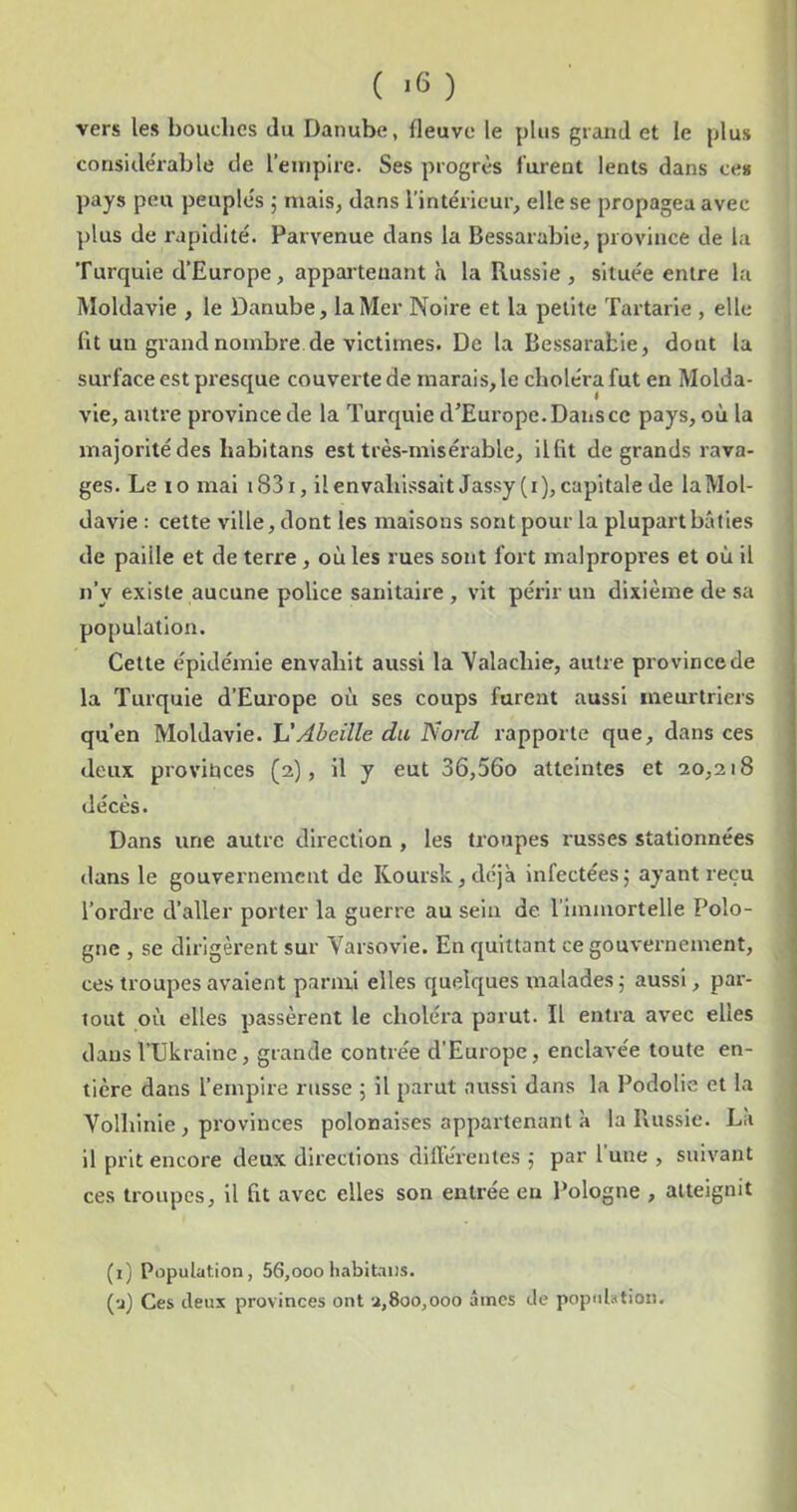 ( *6 ) vers les bouches du Danube, fleuve le plus grand et le plus considérable de l’euipire. Ses progrès furent lents dans ce* pays peu peuplés 5 mais, dans l’intérieur, elle se propagea avec plus de rapidité. Parvenue dans la Bessarabie, province de la 'Furqule d’Europe, appartenant à la Russie , située entre la Moldavie , le Danube, la Mer Noire et la petite Tartarie , elle Ht un grand nombre de victimes. De la Bessarabie, dont la surface est presque couverte de marais, le choléra fut en Molda- vie, autre province de la Turquie d’Europe. Dans ce pays, où la majorité des habitans est très-misérable, il lit de grands rava- ges. Le 10 mai i83i, ilenvablssaltJassy(i), capitale de la Mol- davie : cette ville, dont les maisons sont pour la plupart bâties , de paille et de terre , où les rues sont fort malpropres et où il , n’y existe aucune police sanitaire , vit périr un dixième de sa population. Cette épidémie envahit aussi la 'Valachle, autre province de la Turquie d’Europe où ses coups furent aussi meurtriers qu’en Moldavie, h'Abeille du Nord rapporte que, dans ces deux provinces (2), il y eut 36,56o atteintes et 20,218 décès. Dans une autre direction , les troupes russes stationnées dans le gouvernement de Koursk,dcjà infectées5 ayant reçu l’ordre d’aller porter la guerre au sein de l’immortelle Polo- gne , se dirigèrent sur Varsovie. En quittant ce gouvernement, ces troupes avalent parmi elles quelques malades 5 aussi, par- tout où elles passèrent le choléi’a parut. Il entra avec elles j dans l’Ukraine, grande contrée d’Europe, enclavée toute en- ; tière dans l’empire russe ; il parut aussi dans la Podolie et la Volhinie , provinces polonaises appartenant à la Russie. La il prit encore deux directions différentes 5 par l'une , suivant | ces troupes, H fit avec elles son entrée en Pologne , atteignit j 1 (i; Population, 56,ooohabitans. (•j) Ces deux provinces ont 2,800,000 âmes de population.