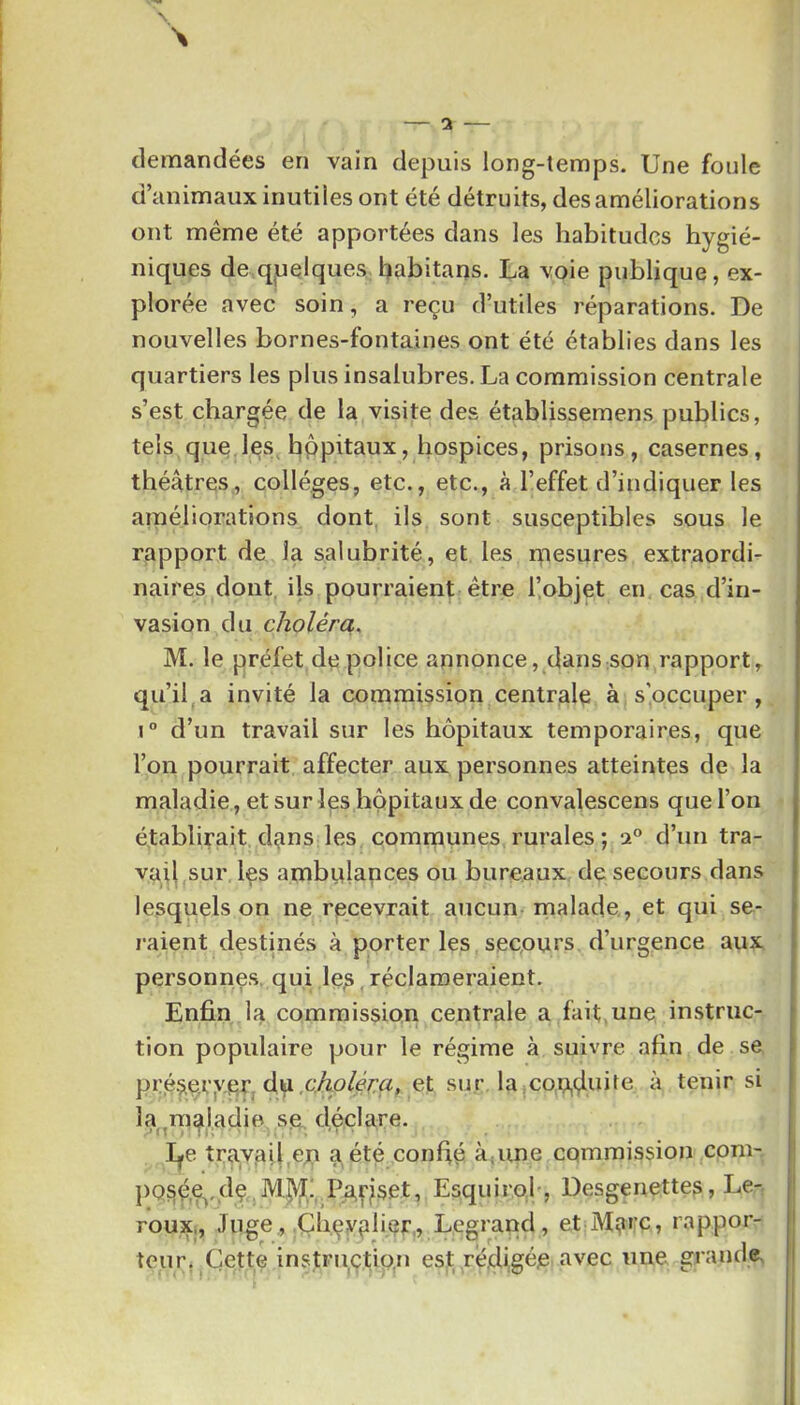 demandées en vain depuis long-temps. Une foule d’animaux inutiles ont été détruits, des améliorations ont meme été apportées dans les habitudes hygié- niques de quelques habitans. La voie publique, ex- plorée avec soin, a reçu d’utiles réparations. De nouvelles bornes-fontaines ont été établies dans les quartiers les plus insalubres. La commission centrale s’est chargée de la visite des établissemens publics, tels que les hppitaux, hospices, prisons, casernes, théâtres, collèges, etc., etc., à l’effet d’indiquer les améliorations dont ils sont susceptibles sous le rapport de la salubrité, et les rnesures extraordi- naires dont, ils pourraient être l’objet en cas d’in- vasion du choléra, M. le préfet de police annonce, dans son rapport, qu’il,a invité la commission centrale à s’occuper, 1° d’un travail sur les hôpitaux temporaires, que l’on pourrait affecter aux personnes atteintes de la maladie , et sur les hppitaux de convalescens que l’on établirait dans les comrnunes rurales; 2° d’un tra- vail sur Içs ambulances ou bureaux de secours dans lesquels on ne recevrait aucun malade , et qui se- raient destinés à porter les seepurs d’urgence aux personnes, qui le^,réclameraient. Enfin la commission centrale a fait,une instruc- tion populaire pour le régime à suivre afin de se pré^eryerj duet sur la|Cou,duite à tenir si la^maladie se déclare. I^e travail,en a été confié àpine CQmraission com- pQ§é,e^,dç ,M|i|[! Pa^set, EsquiroL, Desgenettes, Le- roux,, Juge , .Çhçya^’^r.» Legrand, et Marc, rappor- teur. Cette instriiçtio.n est rêdjgéje avec une grande