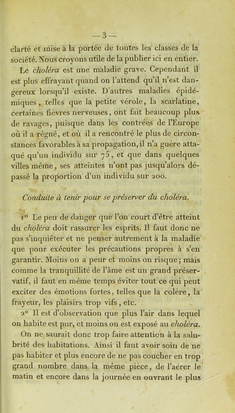 clarté et mise à la portée de toutes les classes de la société. Nousi croyons utile de la publier ici en entier. Le choléra est une maladie grave. Cependant il est plus effrayant quand on l’attend qu’il n’est dan- gereux lorsqu’il existe. D’autres maladies épidé- miques, telles que la petite vérole, la scarlatine, certaines fièvres nerveuses, ont fait beaucoup plus de ravages, puisque dans les contrées de l’Europe où il a régné, et où il a rencontré le plus de circon- stances favorables à sa propagation, il n’a guère atta- qué qu’un individu sur 70, et que dans quelques villes même, ses atteintes n’ont pas jusqu’alors dé- passé la proportion d’un individu sur uoo. Conduite à tenir pour se préserver du choléra. I ° Le peu de danger que l’on court d’être atteint du choléra doit rassurer les esprits. Il faut donc ne pas s’inquiéter et ne penser autrement à la maladie que pour exécuter les précautions propres à s’en garantir. Moins on a peur et moins on risque; mais comme la tranquillité de l’âme est un grand préser- vatif, il faut en même temps éviter tout ce qui peut exciter des émotions fortes, telles que la colère, la frayeur, les plaisirs trop vifs, etc. 2° 11 est d’observation que plus l’air dans lequel on habite est pur, et moins on est exposé au choléra. On ne saurait donc trop faire attention à la salu- brité des habitations. Ainsi il faut avoir soin de ne pas habiter et plus encore de ne pas coucher en trop grand nombre dans la même pièce, de l’aérer le matin et encore dans la journée en ouvrant le plus