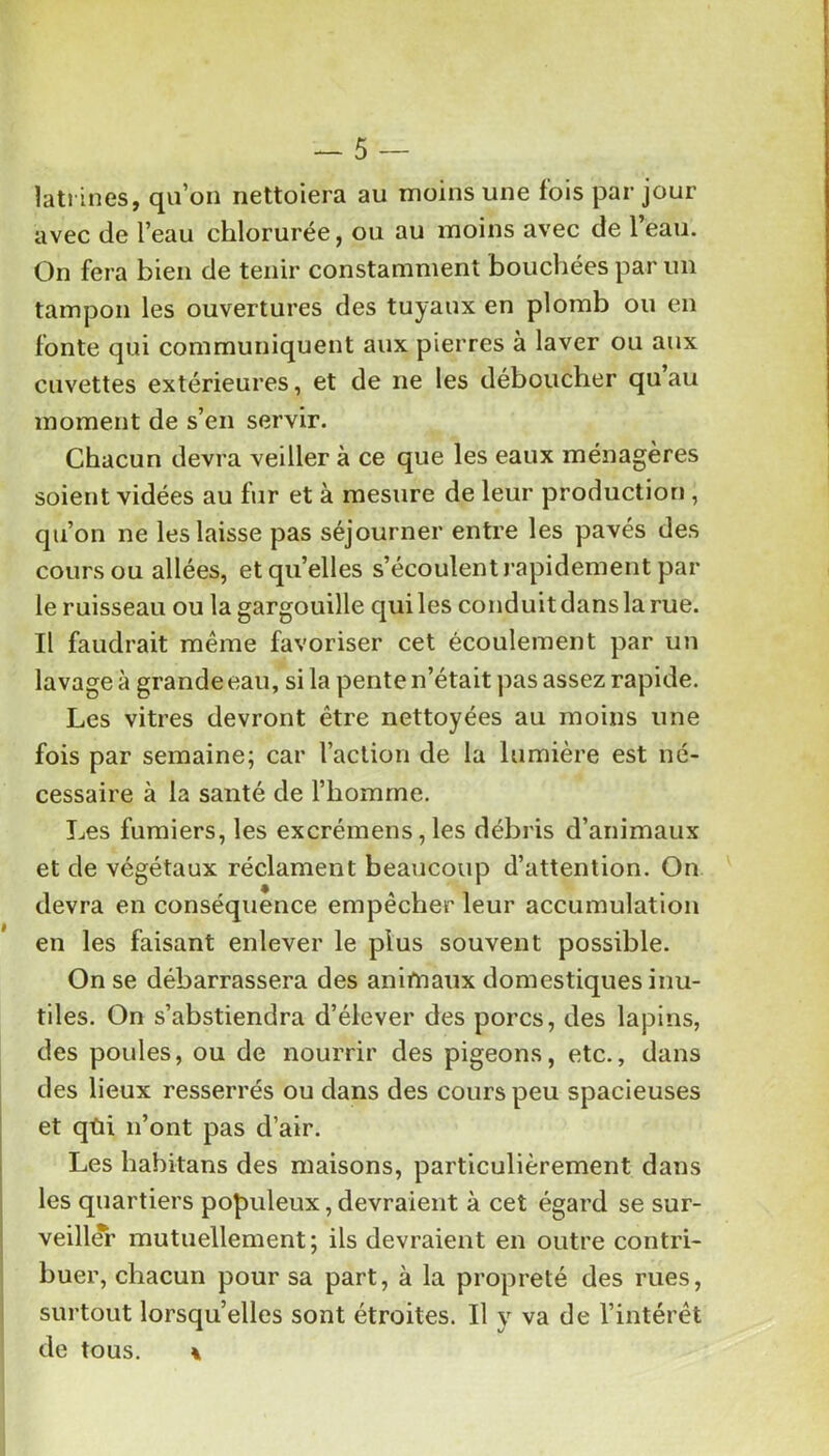 latrines, qu’on nettoiera au moins une fois par jour avec de l’eau chlorurée, ou au moins avec de l’eau. On fera bien de tenir constamment bouchées par un tampon les ouvertures des tuyaux en plomb ou en fonte qui communiquent aux pierres à laver ou aux cuvettes extérieures, et de ne les déboucher quau moment de s’en servir. Chacun devra veiller à ce que les eaux ménagères soient vidées au fur et à mesure de leur production , qu’on ne les laisse pas séjourner entre les pavés des cours ou allées, et quelles s’écoulent rapidement par le ruisseau ou la gargouille qui les conduit dans la rue. Il faudrait même favoriser cet écoulement par un lavage à grande eau, si la pente n’était pas assez rapide. Les vitres devront être nettoyées au moins une fois par semaine; car raclion de la lumière est né- cessaire à la santé de l’homme. Les fumiers, les excrémens, les débris d’animaux et de végétaux réclament beaucoup d’attention. On devra en conséquence empêcher leur accumulation en les faisant enlever le plus souvent possible. On se débarrassera des anitnaux domestiques inu- tiles. On s’abstiendra d’élever des porcs, des lapins, des poules, ou de nourrir des pigeons, etc., dans des lieux resserrés ou dans des cours peu spacieuses et qùi n’ont pas d’air. Les habitans des maisons, particulièrement dans les quartiers populeux, devraient à cet égard se sur- veill(fr mutuellement; ils devraient en outre contri- f buer, chacun pour sa part, à la propreté des rues, surtout lorsqu’elles sont étroites. Il y va de l’intérêt de tous. \