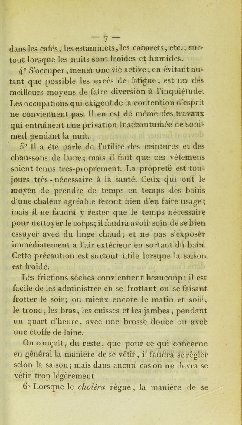 dans les cafés, les estaminets, les cabarets, etc., sur- tout lorsque les nuits sont froides et liümideS. 4° S’occuper, mener une vie active^ en évitant au- tant que possible les excès de fatigue, est un des meilleurs moyens de faire diversion à l’inquiélude. Les occupations qui exigent de la contention d’esprit ne conviennent pas. Il en est de même des travaux qui entraînent une privation inaccouturhée de som- meil pendant la nuit. 5® Il a été parlé de l’iitilité des ceintui’cs et des chaussons de laine ; mais il faut que ces vêtemens soient tenus très-proprement. La propreté est tou- jours très - nécessaire à la santé. Ceiix qui ont le moyen de prendre de temps en temps des bains d’une chaleur agréable ferorit bien d’en faire usage; mais il ne faudra y rester que le temps nécessaire pour nettoyer le cofps; il faudra avoir soin de se bien essuyer avec du linge chaud; et ne pas s’exposér immédiatement à l’air extérieur en sortant dd bain. Cette précaution est surtout Utile lorsque la saison est froide. Les frictions sèches conviennent beaucoup; il est facile de les administrer en se frottant ou se faisant frotter le soir; ou mieux encore le matin et soir, le tronc, les bras, les cuisses et les jambes^ pendant un quart-d’heure, avec une brosse doute ou avefc une étoffe de laine. On conçoit, du reste, que pour ce qui concerne en général la manière desé vêtir, il faiidra sérégler selon la saison; mais dans aucun cas on ne devra se vêtir trop légèrement 6° Ijorsque le choléra règne, la manière de se
