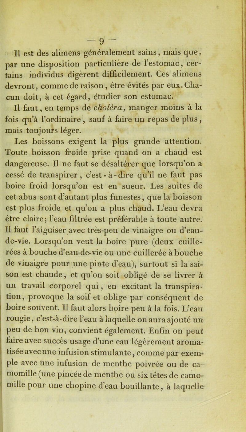 Il est des alimens généralement sains, mais que, par une disposition particulière de l’estomac, cer- tains individus digèrent difficilement. Ces alimens devront, comme de raison, être évités par eux. Cha- cun doit, à cet égard, étudier son estomac. Il faut, en temps de choléra^ manger moins à la fois qu’à l’ordinaire , sauf à faire un repas de plus, mais toujours léger. Les boissons exigent la plus grande attention. Toute boisson froide prise quand on a chaud est dangereuse. Il ne faut se désaltérer que lorsqu’on a cessé de transpirer , c’est - à - dire qu’il ne faut pas boire froid lorsqu’on est en sueur. Les suites de cet abus sont d’autant plus funestes, que la boisson est plus froide et qu’on a plus chaud. L’eau devra être claire; l’eau filtrée est préférable à toute autre. Il faut l’aiguiser avec très-peu de vinaigre ou d’eau- de-vie. Lorsqu’on veut la boire pure (deux cuille- rées à bouche d’eau-de-vie ou une cuillerée abouche de vinaigre pour une pinte d’eau), surtout si la sai- son est chaude, et qu’on soit obligé de se livrer à un travail corporel qui, en excitant la transpira- tion , provoque la soif et oblige par conséquent de j boire souvent. Il faut alors boire peu à la fois. L’eau j rougie, c’est-à-dire l’eau à laquelle on aura ajouté un 1 peu de bon vin, convient également. Enfin on peut s faire avec succès usage d’une eau légèrement aroma- I tisée avec une infusion stimulante, comme par exem- ' pie avec une infusion de menthe poivrée ou de ca- momille (une pincée de menthe ou six têtes de camo- mille pour une chopine d’eau bouillante, à laquelle