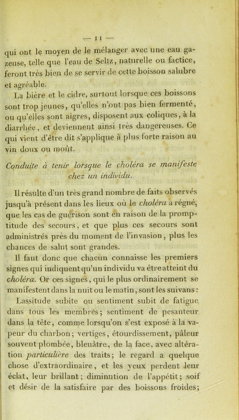 qui ont le moyen de le mélanger avec une eau ga- zeuse, telle que l’eau de Selîz, naturelle ou factice, feront très bien de se servir de cette boisson salubre et agréable. La bière et le cidre, surtout lorsque ces boissons sont trop jeunes, qu’elles n ont pas bien fermente, ou qu’elles sont aigres, disposent aux coliques, à la diarrhée, et deviennent ainsi très dangereuses. Ce qui vient d’être dit s’applique à plus forte raison au vin doux ou moût. Conduite à tenir lorsque le choléra se manifeste chez un individu. Il résulte d’un très grand nombre de faits observés jusqu’à présent dans les lieux où le choléra a régné, que les cas de guérison sont en raison de la promp- titude des secours, et que plus ces secours sont administrés près du moment de l’invasion , plus les chances de salut sont grandes. H faut donc que chacun connaisse les premiers signes qui indiquent qu’un individu va être atteint du choléra. Or ces signes, qui le plus ordinairement se manifestent dans la nuit ou le matin, sont les suivans : Lassitude subite ou sentiment subit de fatigue dans tous les membrôs ; sentiment de pesanteur dans la tête, comme lorsqu’on s’est exposé à la va- peur du charbon; vertiges, étourdissement, pâleur souvent plombée, bleuâtre, de la face, avec altéra- tion particulière des traits ; le regard a quelque chose d’extraordinaire, et les yeux perdent leur éclat, leur brillant; diminution de l’appétit; soif ] et désir de la satisfaire par des boissons froides;