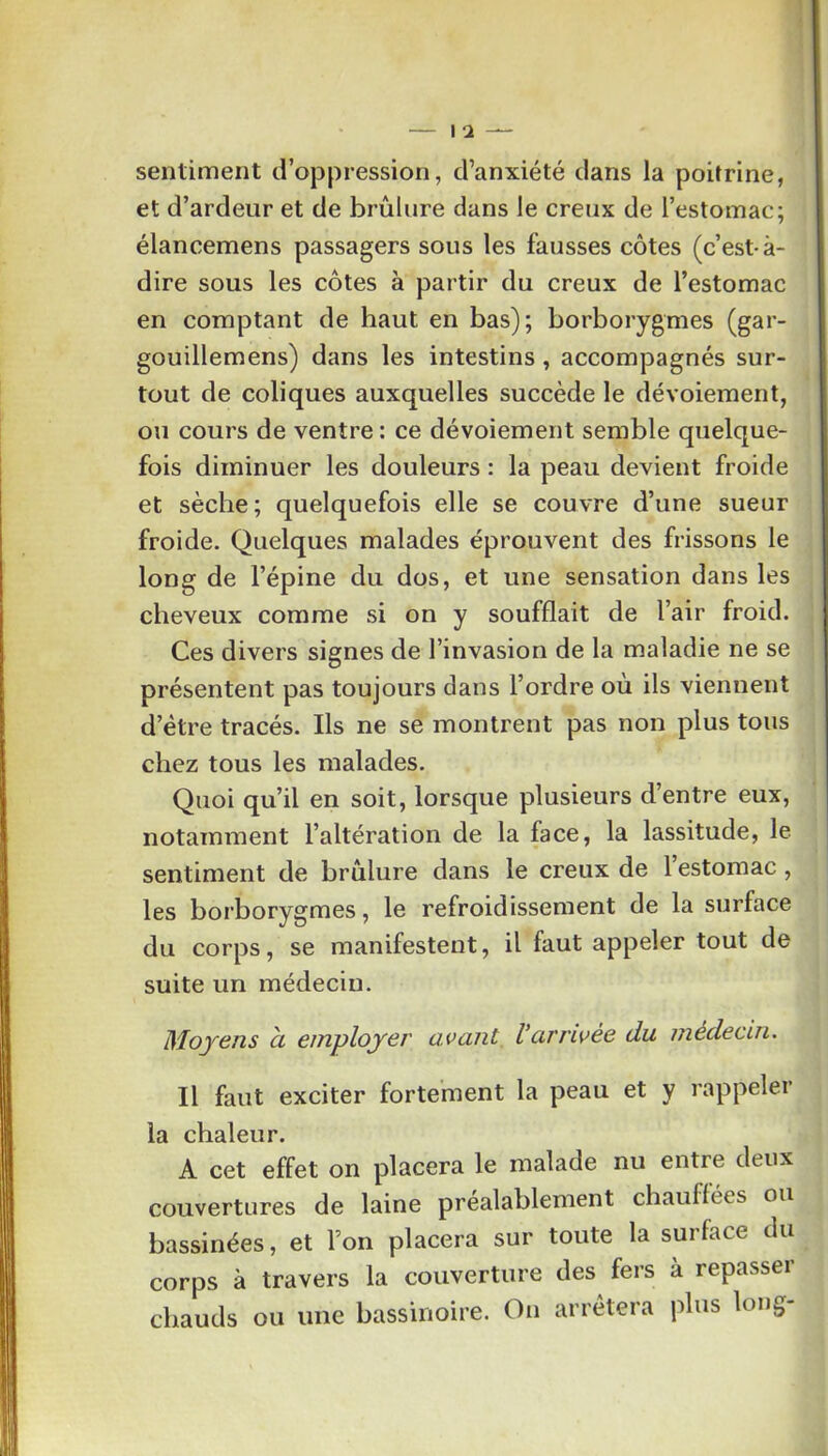 1 — \ 2 — sentiment d’oppression, d’anxiété dans la poitrine, et d’ardeur et de brûlure dans le creux de l’estomac; élancemens passagers sous les fausses côtes (c’est-à- dire sous les côtes à partir du creux de l’estomac en comptant de haut en bas); borborygmes (gar- gouillemens) dans les intestins , accompagnés sur- tout de coliques auxquelles succède le dévoiement, ou cours de ventre : ce dévoiement semble quelque- fois diminuer les douleurs : la peau devient froide et sèche; quelquefois elle se couvre d’une sueur froide. Quelques malades éprouvent des frissons le long de l’épine du dos, et une sensation dans les cheveux comme si on y soufflait de l’air froid. Ces divers signes de l’invasion de la maladie ne se présentent pas toujours dans l’ordre où ils viennent d’ètre tracés. Ils ne se montrent pas non plus tous chez tous les malades. Quoi qu’il en soit, lorsque plusieurs d’entre eux, notamment l’altération de la face, la lassitude, le sentiment de brûlure dans le creux de l’estomac, les borborygmes, le refroidissement de la surface du corps, se manifestent, il faut appeler tout de suite un médecin. Moyens à employer avant Varnvée du médecin. Il faut exciter fortement la peau et y rappeler la chaleur. A cet effet on placera le malade nu entre deux couvertures de laine préalablement chauffées ou bassinées, et l’on placera sur toute la surface du corps à travers la couverture des fers à repasser chauds ou une bassinoire. On arrêtera plus long-