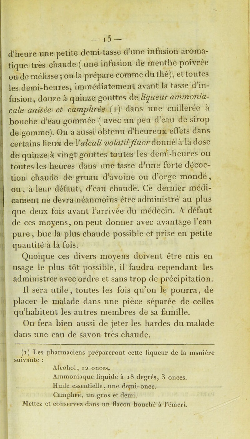 1 ]■ 1 i d’heure une'petite demi-tasse d'une infusion aroma- tique très chaude ( une infusion de menthe poivrée ou de mélisse ; on la prépare comme dû thé), et toutes les demi-heures, immédiatement avant la tasse d’in- fusion, douze à quinze gouttes de liqueur ammonia- cale anisée< et camphrée (i) dans une cuillerée à bouche d’eau gommée ( avec un peu d’eau de sirop de gomme). 0n a aussi-obtenu d’heureux effets dans certains lieux de ^alcali volatilfluor donné à la dose de quinze k vingt gouttes toutes les dem'i-heures ou toutes les heures dans une tasse d^ine forte décoc- tion* chaude de gruau d’avoine ou d’orge mondé, ou, à leur défaut’, d’eau chaude. Ce dernier médi- cament ne devra néanmoins être administré au plus que deux fois avant l’arrivée du médecin. A défaut de ces moyens, on peut donner avec avantage l’eau pure, bue la plus chaude possible et prise en petite quantité à la fois. Quoique ces divers moyens doivent être mis en usage le plus tôt possible, il faudra cependant les administrer avec ordre et sans trop de précipitation. Il sera utile, toutes les fois qu’on le pourra, de placer le malade dans une pièce séparée de celles qu’habitent les autres membres de sa famille. On fera bien aussi de jeter les hardes du malade dans une eau de savon très chaude. -t 0 (i) Les pharmaciens prépareront cette liqueur de la manière suivante : Alcohol, 12 onces. Ammoniaque liquide à i8 degrés, 3 onces. Huile essentielle, une depii-once. Camphre, un gros et demi. Mettez et conservez dans un flacon bouché à l’émeri.