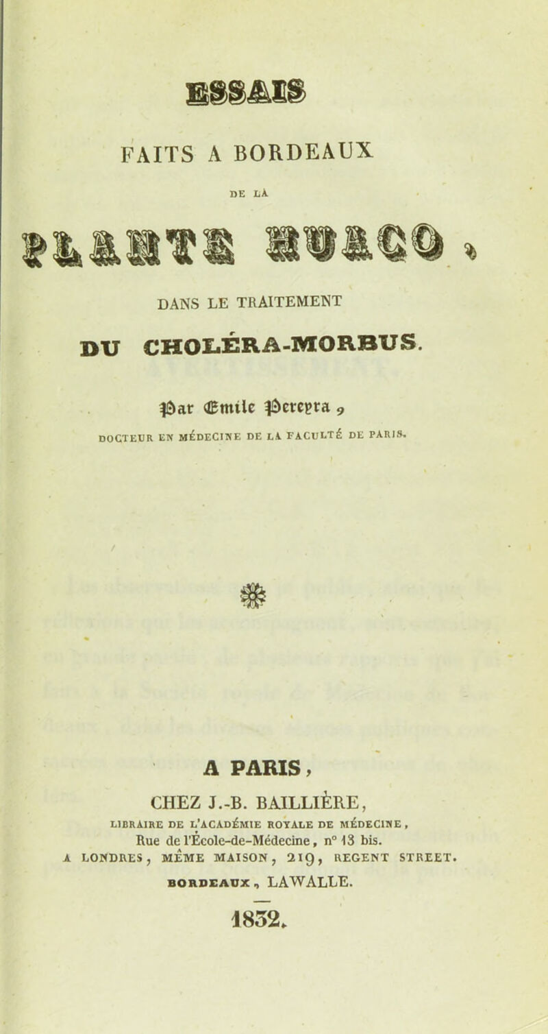 ES8MS FAITS A BORDEAUX DE LÀ DANS LE TRAITEMENT DU CHOLÉRA-MORBUS. fàar Œnttlc fàcrepra 9 docteur en médecine de la. faculté de paris. / A PARIS » CHEZ J.-B. BAILLIÈRE, LIBRAIRE DE L’ACADÉMIE ROYALE DE MEDECINE , Rue de l’Ecole-de-Médecine, n° 13 bis. A LONDRES, MEME MAISON, 219, REGENT STREET. BORDEAUX , LAWALLE. 1852