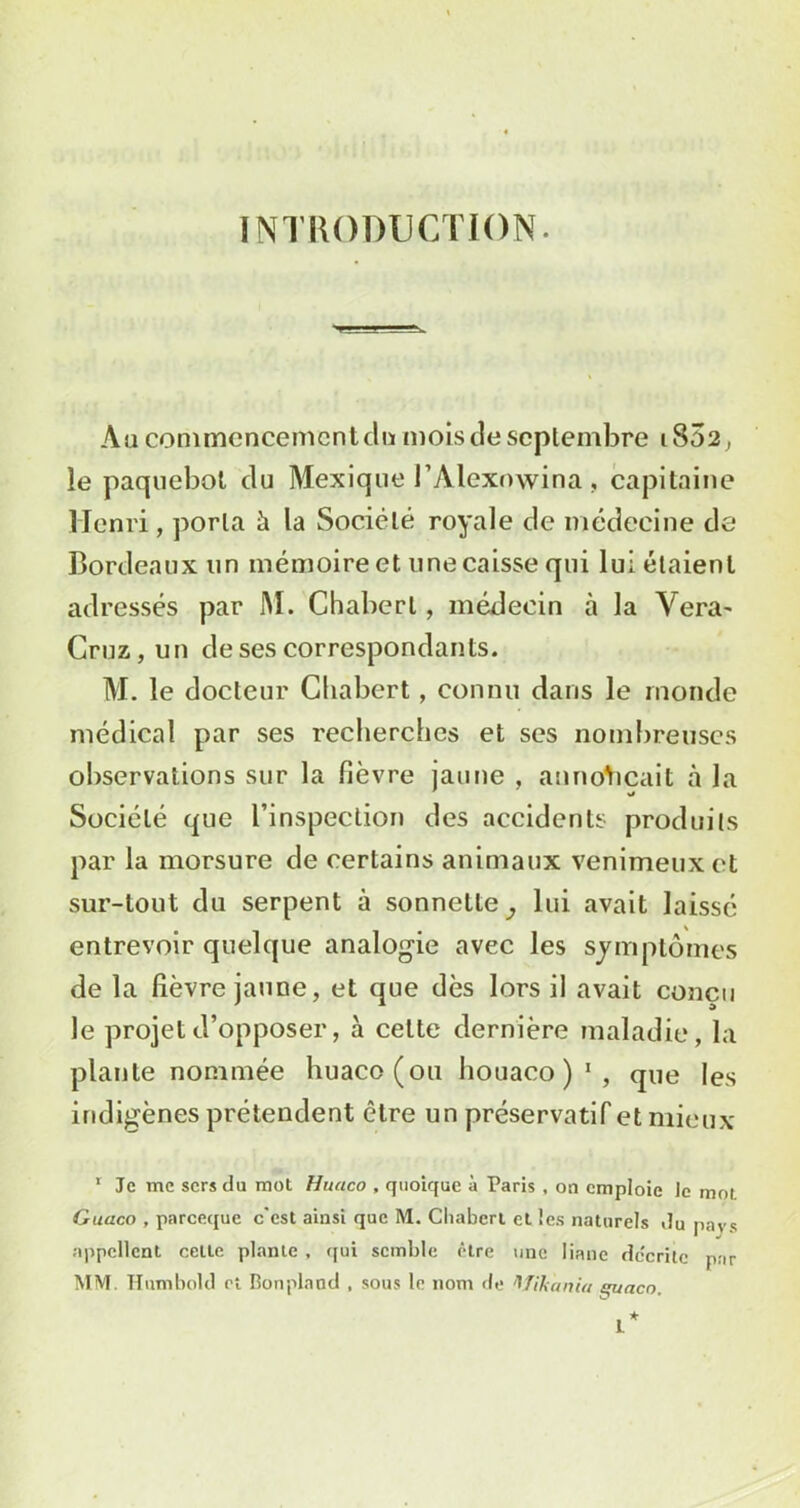 INTRODUCTION. Au commencement du mois de septembre 1802, le paquebot du Mexique l’Alexowina , capitaine Henri, porta à la Société royale de médecine de Bordeaux un mémoire et une caisse qui lui étaient adressés par M. Chaberl, médecin à la Yera' Cruz, un de ses correspondants. M. le docteur Chabert, connu dans le monde médical par ses recherches et ses nombreuses observations sur la fièvre jaune , annonçait à la Société que l’inspection des accidents produits par la morsure de certains animaux venimeux et sur-tout du serpent à sonnette^ lui avait laissé entrevoir quelque analogie avec les symptômes de la fièvre jaune, et que dès lors il avait conçu le projet d’opposer, à cette dernière maladie, la plante nommée huaco(ou houaco ) 1 , que les indigènes prétendent être un préservatif et mieux 1 Je me sers du mot Huaco , quoique à Paris . on emploie Je mot Guaco , pareeque c'est ainsi que M. Chaberl et les naturels du pays appellent cette plante . qui semble être une liane dc'critc par MM. Humbold et Bonpland , sous le nom de Wihaniu quacn.