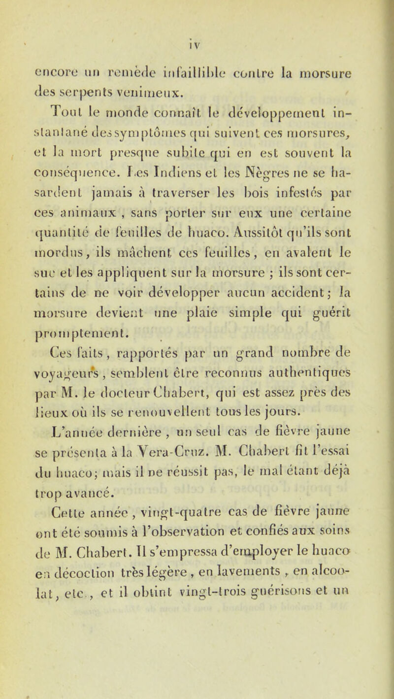 encore un remède infaillible contre la morsure des serpents venimeux. Tout le monde connaît le développement in- stantané des symptômes qui suivent ces morsures, et la mort presque subite qui en est souvent la conséquence. Les Indiens et les Nègres ne se ha- sardent jamais à traverser les bois infestés par ces animaux , sans porter sur eux une certaine quantité de feuilles de huaco. Aussitôt qu’ils sont mordus, ils mâchent, ccs feuilles, en avalent le suc et les appliquent sur la morsure ; ils sont cer- tains de ne voir développer aucun accident ; la morsure devient une plaie simple qui guérit promptement. Ces faits, rapportés par un grand nombre de voyageurs , semblent être reconnus authentiques par M. le docteur Chabert, qui est assez près des lieux où ils se renouvellent tous les jours. L’année dernière , un seul cas de fièvre jaune se présenta à la Vera-Cruz. M. Chabert fit 1 essai du huaco; mais il ne réussit pas, le mal étant déjà trop avancé. Cette année , vingt-quatre cas de fièvre jaune ont été soumis à l’observation et confiés aux soins de M. Chabert. 11 s’empressa d’employer le huaco en décoction très légère , en lavements , en alcoo- lat, etc., et il obtint vingt-trois guérisons et un