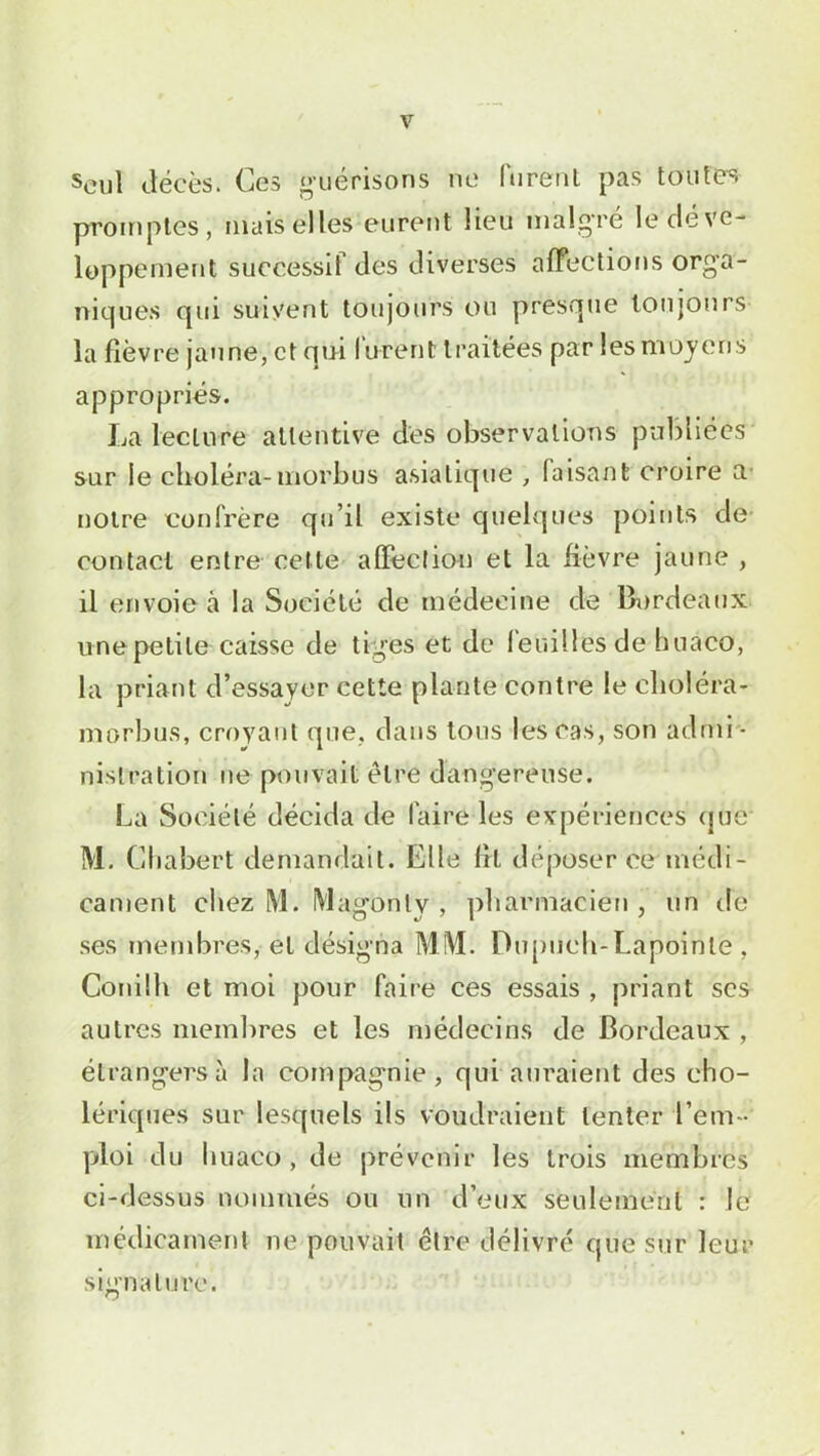 seuj décès. Ces guérisons ne furent pas toutes promptes, niais elles eurent lieu malgré le déve- loppement successif des diverses affections orga- niques qui suivent toujours ou presque toujours la fièvre jaune, et qui lurent traitées par les moyens appropriés. La lecture attentive des observations publiées sur le choléra-morbus asiatique , faisant croire a noire confrère qu’il existe quelques points de contact entre celle affection et la fièvre jaune , il envoie à la Société de médecine de Bordeaux une petite caisse de tiges et de feuilles de huaco, la priant d’essayer cette plante contre le choléra- morbus, croyant que. dans tous les cas, son admi - nistration ne pouvait être dangereuse. La Société décida de faire les expériences que M. Chabert demandait. Elle Ht déposer cé;médi- cament chez M. Magonlv , pharmacien , un de ses membres, et désigna MM. Dupueh-Lapoinle, Conilh et moi pour faire ces essais , priant ses autres membres et les médecins de Bordeaux , étrangers à la compagnie, qui auraient des cho- lériques sur lesquels ils voudraient tenter l’em - ploi du I maco , de prévenir les trois membres ci-dessus nommés ou lin d’eux seulement : le médicament ne pouvait être délivré que sur leur signature.