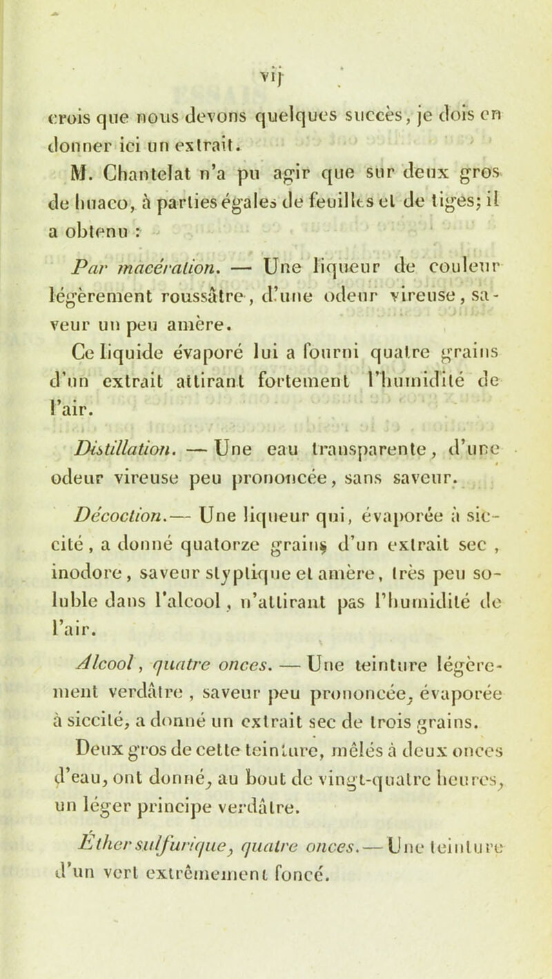 VIJ crois que nous devons quelques succès, je dors en donner ici un extrait. M. Chantelat n’a pu agir que sur deux gros de huaco, à parties égales de feuilles el de tiges; il a obtenu : Par macération. — Une liqueur de couleur légèrement roussatre, d’une odeur vireuse, sa- veur un peu amère. Ce liquide évaporé lui a fourni quatre grains d’un extrait attirant fortement l’humidité de l’air. . i y * 1 * \ V- / ’ r. • ' j ! j .[ i a.* % V l tlJL J ) f 1 •11 i * ■ Distillation. —Une eau transparente, d’une odeur vireuse peu prononcée, sans saveur. Décoction.— Une liqueur qui, évaporée à sic- cité , a donné quatorze grainç d’un extrait sec , inodore, saveur slyplique et amère, très peu so- luble dans l’alcool , n’attirant pas l’humidité de l’air. Alcool, quatre onces. — Une teinture légère- ment verdâtre , saveur peu prononcée, évaporée à siccilé, a donné un extrait sec de trois grains. Deux gros de cette teinture, mêlés à deux onces d’eau, ont donné, au bout de vingt-quatre heures, un léger principe verdâtre. Ether sulfurique, quatre onces.— Une teinture d’un vert extrêmement fonce.