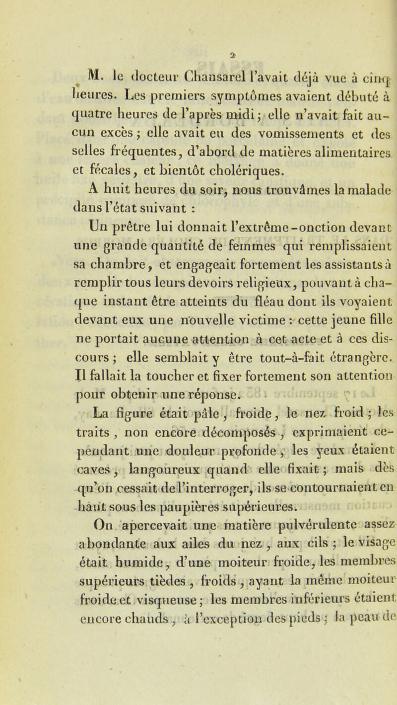 M. le docteur Chansarel l’avait déjà vue à cinq heures. Les premiers symptômes avaient débuté à quatre heures de l’après midi ; elle n’avait fait au- cun excès ; elle avait eu des vomissements et des selles fréquentes, d’abord de matières alimentaires, et fécales, et bientôt cholériques. A huit heures du soir, nous trouvâmes la malade dans l’état suivant : Un prêtre lui donnait l’extrême-onction devant une grande quantité de femmes qui remplissaient sa chambre, et engageait fortement les assistants à remplir tous leurs devoirs religieux, pouvant à cha- que instant être atteints du fléau dont ils voyaient devant eux une nouvelle victime : cette jeune fille ne portait aucune attention à cet acte et à ces dis- cours ; elle semblait y être tout-à-fait étrangère. Il fallait la toucher et fixer fortement son attention pour obtenir une réponse. La figure était pâle , froide, le nez froid ; les traits , non encore décomposés , exprimaient ce- pendant une douleur profonde, les yeux étaient caves, langoureux quand elle fixait; mais dès qu’on cessait de l’interroger, ils se contournaient en haut sous les paupières supérieures. On apercevait une matière pulvérulente assez abondante aux ailes du nez, aux cils; le visage était humide, d’une moiteur froide, les membres supérieurs tièdes , froids , ayant la même moiteur froide et visqueuse; les membres inférieurs étaient encore chauds, â l’exception des pieds ; la peau de
