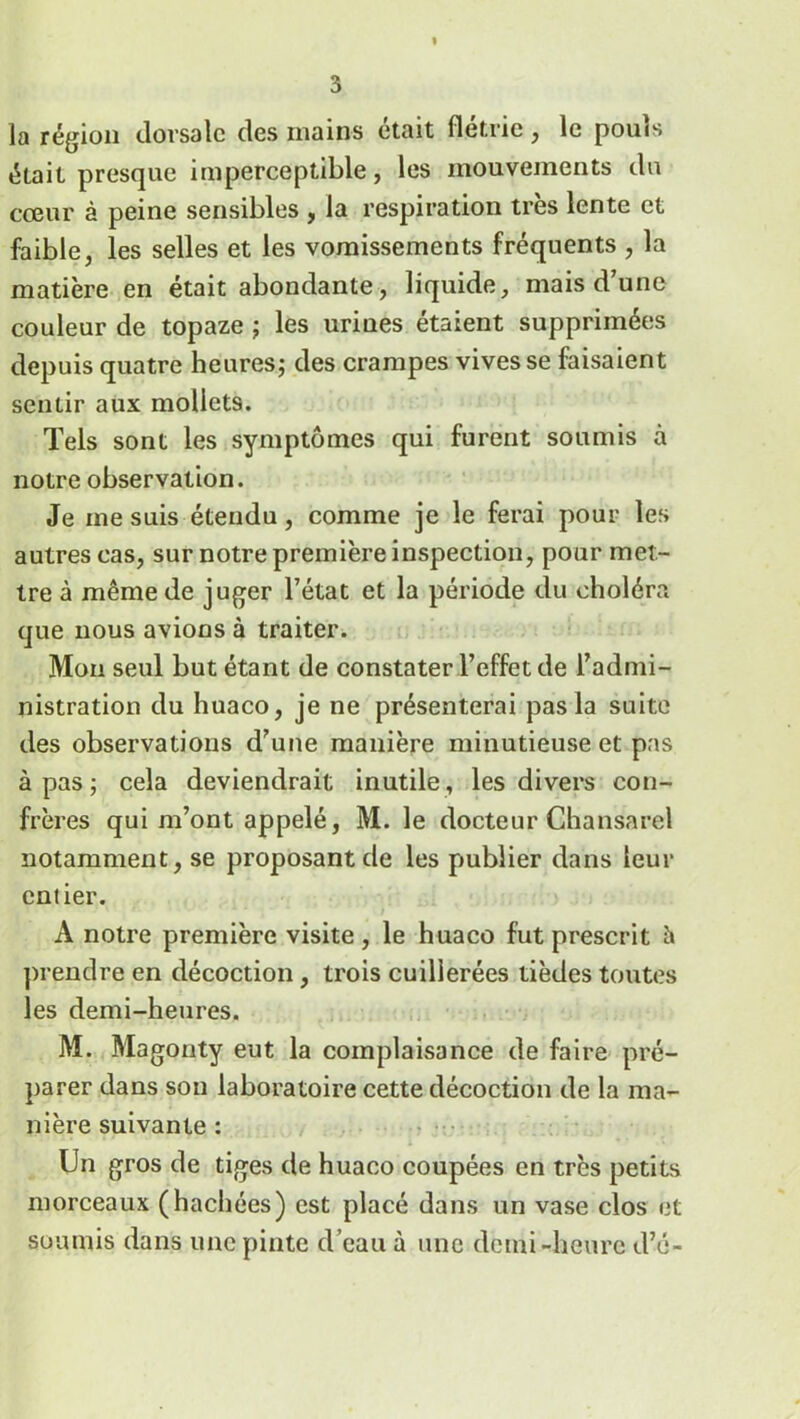 I 3 la région dorsale des mains était flétrie, le pouls était presque imperceptible, les mouvements du cœur à peine sensibles , la respiration très lente et faible, les selles et les vomissements fréquents , la matière en était abondante, liquide, mais d’une couleur de topaze ; les urines étaient supprimées depuis quatre heures; des crampes vives se faisaient sentir aux mollets. Tels sont les symptômes qui furent soumis à notre observation. Je me suis étendu, comme je le ferai pour les autres cas, sur notre première inspection, pour met- tre à même de juger l’état et la période du choléra que nous avions à traiter. Mon seul but étant de constater l’effet de l’admi- nistration du huaco, je ne présenterai pas la suite des observations d’une manière minutieuse et pas à pas ; cela deviendrait inutile , les divers con- frères qui m’ont appelé, M. le docteur Chansarcl notamment, se proposant de les publier dans leur entier. A notre première visite, le huaco fut prescrit à prendre en décoction, trois cuillerées tièdes toutes les demi-heures. M. Magonty eut la complaisance de faire pré- parer dans son laboratoire cette décoction de la ma- nière suivante : Un gros de tiges de huaco coupées en très petits morceaux (hachées) est placé dans un vase clos et soumis dans une pinte d’eau à une demi-heure d’e-