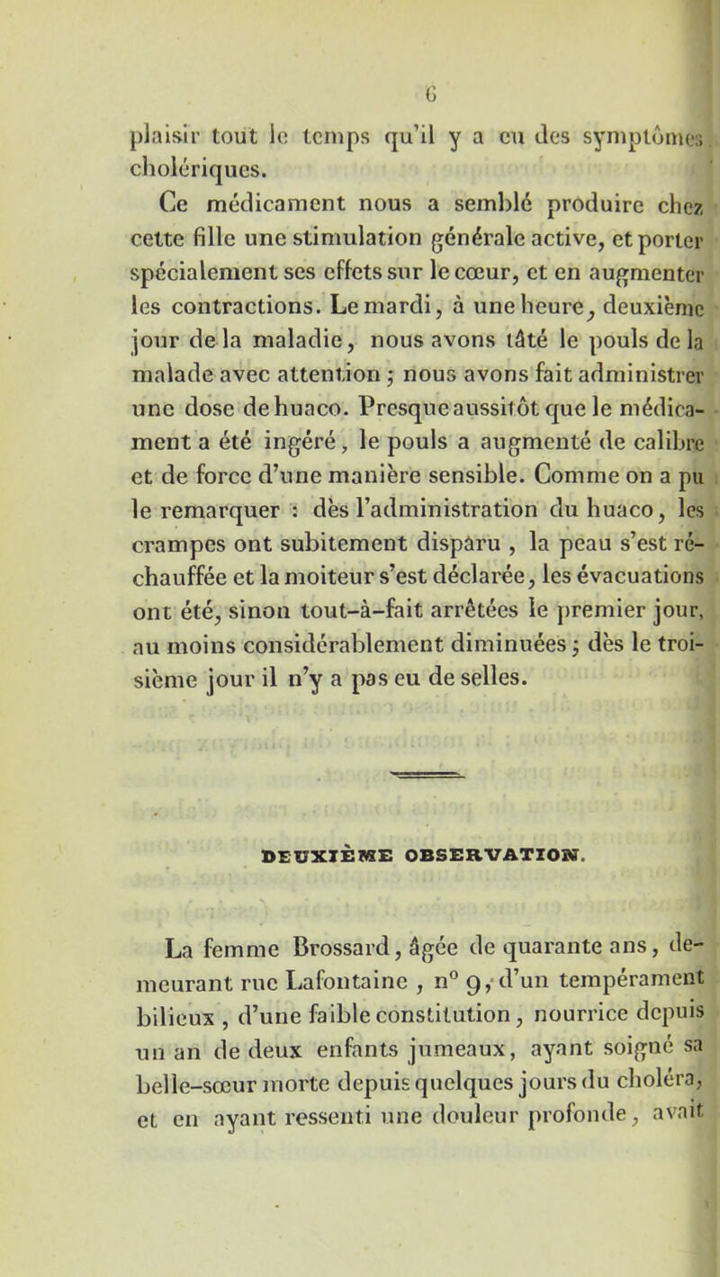 G plaisir tout le: temps qu’il y a eu des symptômes cholériques. Ce médicament nous a semblé produire chez cette fille une stimulation générale active, et porter spécialement ses effets sur le cœur, et en augmenter les contractions. Le mardi, à une heure, deuxième jour de là maladie, nous avons tâté le pouls de la malade avec attention ; nous avons fait administrer une dose dehuaco. Presque aussitôt} que le médica- ment a été ingéré, le pouls a augmenté de calibre et de force d’une manière sensible. Comme on a pu le remarquer : dès l’administration duhuaco, les crampes ont subitement disparu , la peau s’est ré- chauffée et la moiteur s’est déclarée, les évacuations ont été, sinon tout-à-fait arrêtées le premier jour, au moins considérablement diminuées ; dès le troi- sième jour il n’y a pas eu de selles. BEUXXÈTOE OBSERVATION. La femme Brossard, âgée de quarante ans, de- meurant rue Lafontaine , n° 9, d’un tempérament bilieux , d’une faible constitution, nourrice depuis un an de deux enfants jumeaux, ayant soigné sa belle-sœur morte depuis quelques jours du choléra, et en ayant ressenti une douleur profonde, avait