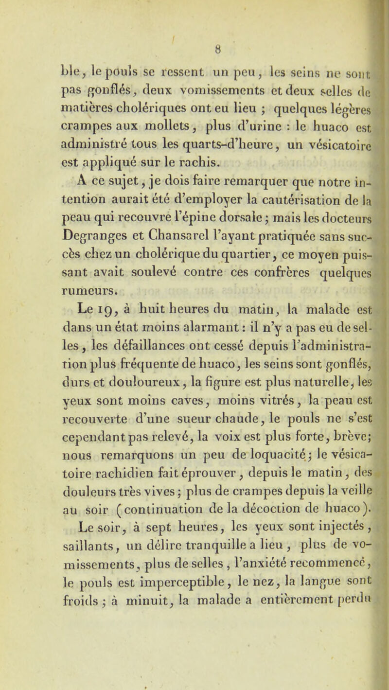 ble, le pouls se ressent un peu, les seins ne sont pas gonflés, deux vomissements et deux selles de matières cholériques ont eu lieu ; quelques légères crampes aux mollets, plus d’urine : le huaco est administré tous les quarts-d’heure, un vésicatoire est appliqué sur le rachis. A ce sujet, je dois faire remarquer que notre in- tention aurait été d’employer la cautérisation de la peau qui recouvre l’épine dorsale ; mais les docteurs Degranges et Chansarel l’ayant pratiquée sans suc- cès chez un cholérique du quartier, ce moyen puis- sant avait soulevé contre ces confrères quelques rumeurs. Le 19, à huit heures du matin, la malade est dans un état moins alarmant : il n’y a pas eu de sel- les , les défaillances ont cessé depuis Tadministra- îion plus fréquente de huaco, les seins sont gonflés, durs et douloureux, la figure est plus naturelle, les yeux sont moins caves, moins vitrés, la peau est recouverte d’une sueur chaude, le pouls ne s’est cependant pas relevé, la voix est plus forte, brève; nous remarquons un peu de loquacité ; le vésica- toire rachidien fait éprouver , depuis le matin, des douleurs très vives ; plus de crampes depuis la veille au soir (continuation de la décoction de huaco). Le soir, à sept heures, les yeux sont injectés, saillants, un délire tranquille a lieu , plus de vo- missements, plus de selles, l’anxiété recommencé, le pouls est imperceptible, le nez, la langue sont froids ; à minuit, la malade a entièrement perdu