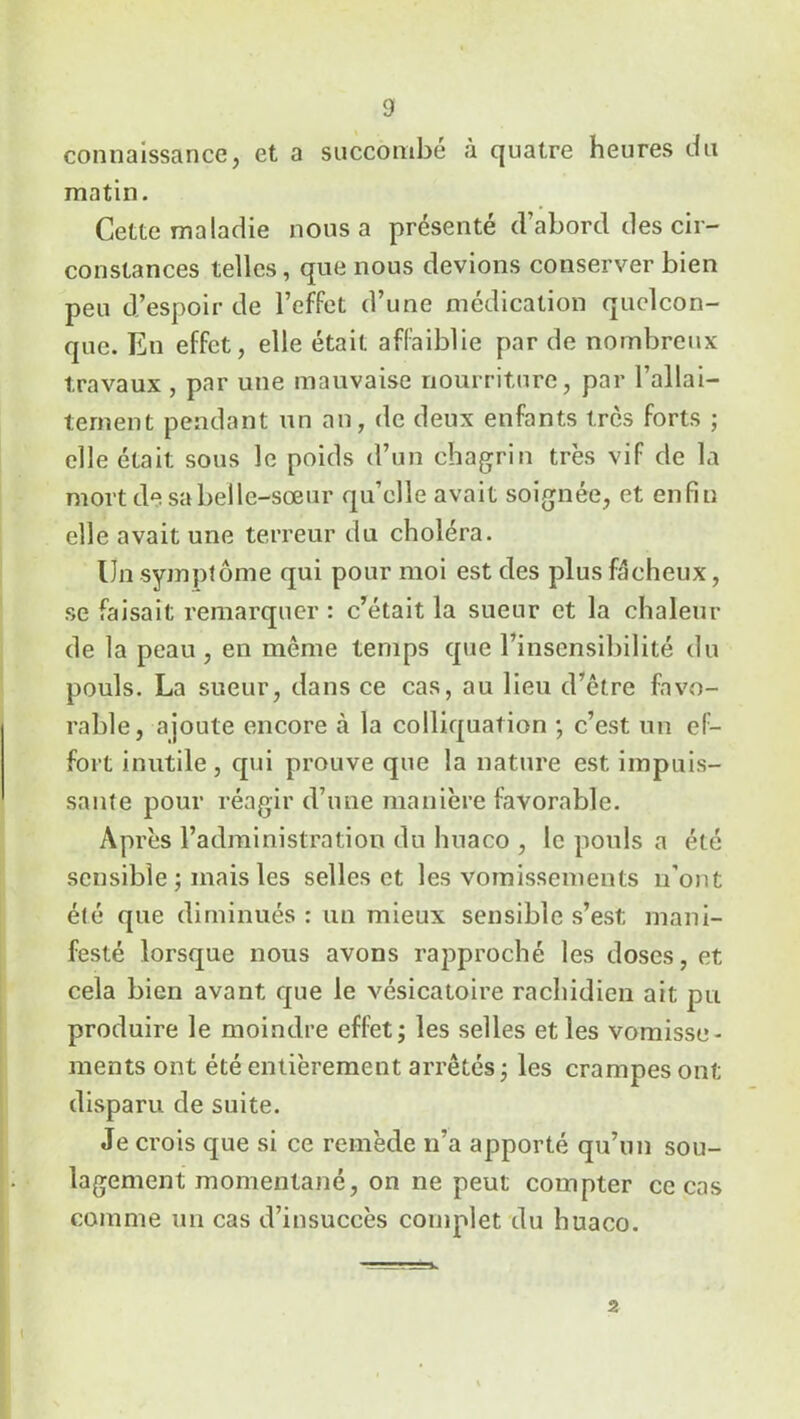 connaissance, et a succombé à quatre heures du matin. Cette maladie nous a présenté d’abord des cir- constances telles, que nous devions conserver bien peu d’espoir de l’effet d’une médication quelcon- que. Eu effet, elle était affaiblie par de nombreux travaux , par une mauvaise nourriture, par l’allai- tement pendant un an, de deux enfants très forts ; elle était sous le poids d’un chagrin très vif de la mort de sa belle-sœur qu’elle avait soignée, et enfin elle avait une terreur du choléra. Un symptôme qui pour moi est des plus fâcheux, se faisait remarquer : c’était la sueur et la chaleur de la peau , en même temps que l’insensibilité du pouls. La sueur, dans ce cas, au lieu d’être favo- rable, ajoute encore à la colliquation ; c’est un ef- fort inutile, qui prouve que la nature est impuis- sante pour réagir d’une manière favorable. Après l’administration du huaco , le pouls a été sensible ; mais les selles et les vomissements n’ont été que diminués : un mieux sensible s’est mani- festé lorsque nous avons rapproché les doses, et cela bien avant que le vésicatoire rachidien ait pu produire le moindre effet; les selles et les vomisse- ments ont été entièrement arrêtés; les crampes ont disparu de suite. Je crois que si ce remède n’a apporté qu’un sou- lagement momentané, on ne peut compter ce cas comme un cas d’insuccès complet du huaco.