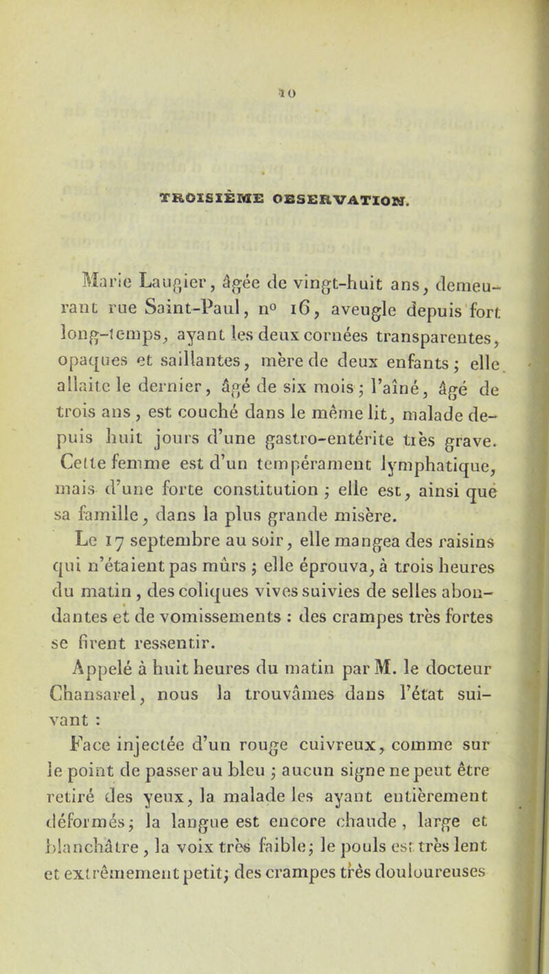 îü TROISIÈME PESERVATIOM. Marie Laugier, âgée de vingt-huit ans, demeu- rant rue Saint-Paul, n° 16, aveugle depuis fort long-temps, ayant les deux cornées transparentes, opaques et saillantes, mère de deux enfants ; elle allaite le dernier, âgé de six mois; l’aîné, âgé de trois ans , est couché dans le même lit, malade de- puis huit jours d’une gastro-entérite lies grave. Celte femme est d’un tempérament lymphatique, mais d’une forte constitution ; elle est, ainsi que sa famille, dans la plus grande misère. Le 17 septembre au soir, elle mangea des raisins qui n’étaient pas murs ; elle éprouva, à trois heures du matin , des coliques vives suivies de selles abon- dantes et de vomissements : des crampes très fortes se firent ressentir. Appelé à huit heures du matin par M. le docteur Chansarel, nous la trouvâmes dans l’état sui- vant : Face injectée d’un rouge cuivreux, comme sur le point de passer au bleu ; aucun signe ne peut être retiré des yeux, la malade les ayant entièrement déformés; la langue est encore chaude, large et blanchâtre , la voix très faible; le pouls est très lent et ext rêmement petit; des crampes très douloureuses