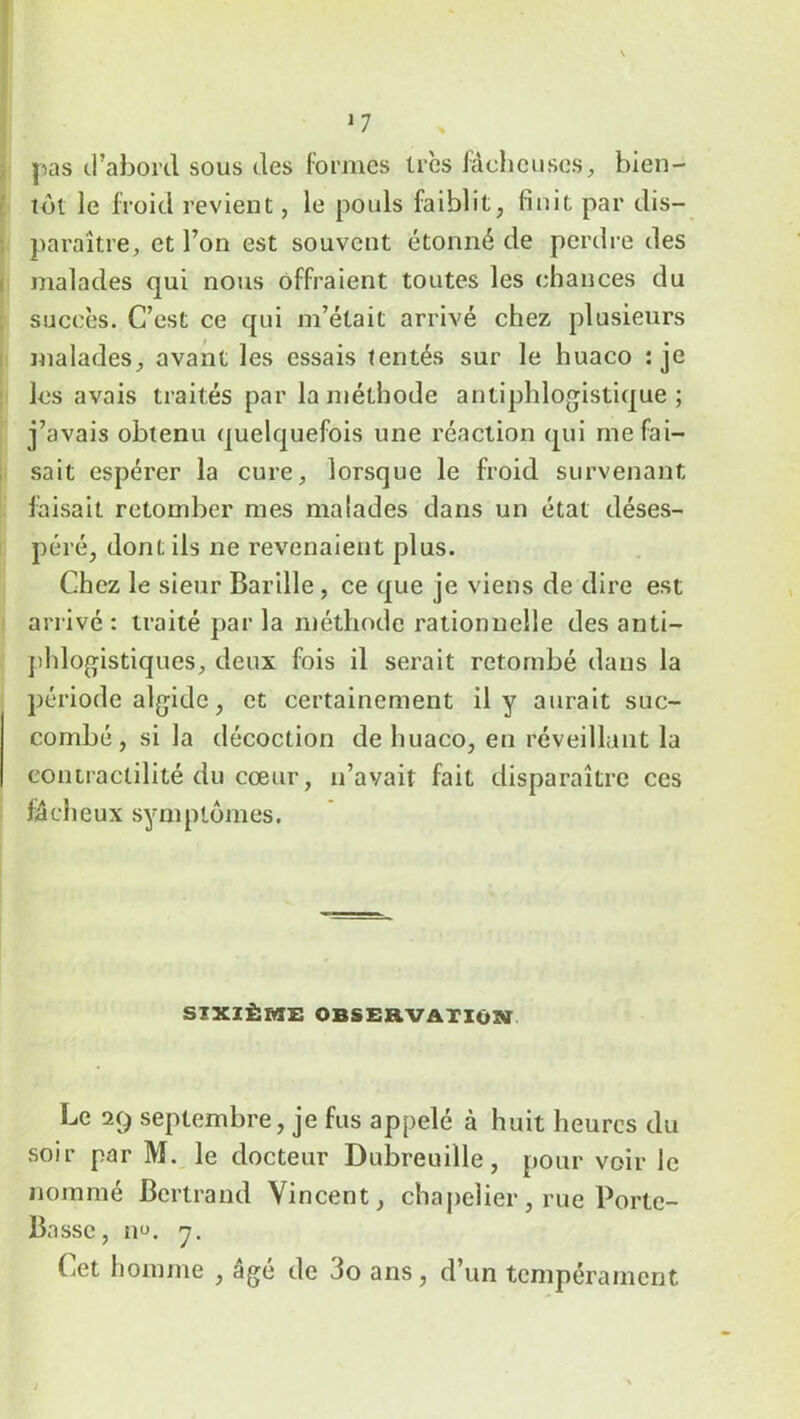 *7 pas d’abord sous des formes très fâcheuses, bien- tôt le froid revient, le pouls faiblit, finit par dis- paraître, et l’on est souvent étonné de perdre des malades qui nous offraient toutes les chances du succès. C’est ce qui m’était arrivé chez plusieurs malades, avant les essais tentés sur le huaco : je les avais traités par la méthode antiphlogistique; j’avais obtenu quelquefois une réaction qui me fai- sait espérer la cure, lorsque le froid survenant faisait retomber mes malades dans un état déses- péré, dont ils ne revenaient plus. Chez le sieur Barille, ce que je viens de dire est arrivé : traité par la méthode rationnelle des anti- phlogistiques, deux fois il serait retombé dans la période algide, et certainement il y aurait suc- combé, si la décoction de huaco, en réveillant la contractilité du cœur, n’avait fait disparaître ces fâcheux symptômes. SIXIÈME OBSERVATION Le 29 septembre, je fus appelé à huit heures du soir par M. le docteur Dubreuille, pour voir le nommé Bertrand Vincent, chapelier, rue Porte- Basse, no. 7. Cet homme , âgé de 3o ans, d’un tempérament