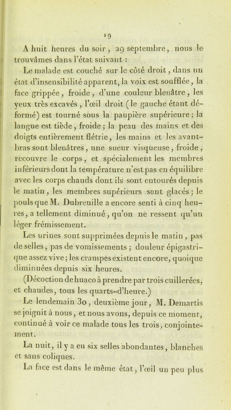 trouvâmes dans l’état suivant : Le malade est couché sur le côté droit, dans un état d’insensibilité apparent, la voix est soufflée, la face grippée , froide , d’une couleur bleuâtre, les yeux très excavés , l’œil droit (le gauche étant dé- formé) est tourné sous la paupière supérieure ; la langue est tiède, froide ; la peau des mains et des doigts entièrement flétrie, les mains et les avant- bras sont bleuâtres, une sueur visqueuse , froide , recouvre le corps, et spécialement, les membres inférieurs dont la température 11’est pas en équilibre avec les corps chauds dont ils sont entourés depuis le matin, les membres supérieurs sont glacés; le pouls que M. Dubreuille a encore senti à cinq heu- res, a tellement diminué, qu’on ne ressent qu’un léger frémissement. Les urines sont supprimées depuis le matin, pas de selles, pas de vomissements ; douleur épigastri- que assez vive; les crampes existent encore, quoique diminuées depuis six heures. (Décoction de huaco à prendre par trois cuillerées, et chaudes, tous les quarts-d’heure.) Le lendemain 3o, deuxième jour, M. Demartis se joignit à nous, et nous avons, depuis ce moment, continué à voir ce malade tous les trois, conjointe- ment. La nuit, il y a eu six selles abondantes, blanches et sans coliques. La face est.dans le même état, l’œil un peu plus