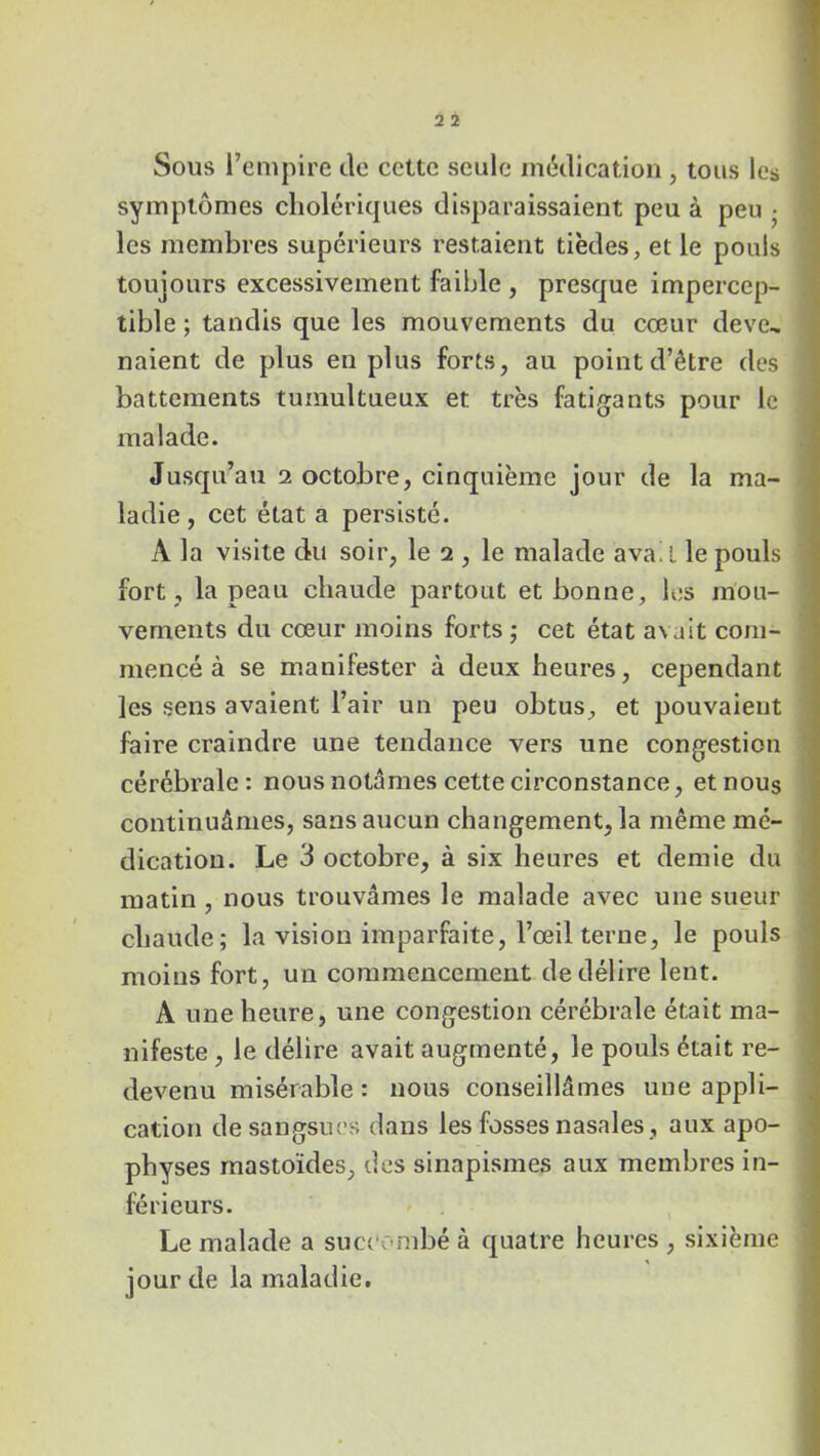 Sous l’empire de cette seule médication , tous les symptômes cholériques disparaissaient peu à peu • les membres supérieurs restaient tièdes, et le pouls toujours excessivement faible , presque impercep- tible ; tandis que les mouvements du cœur deve- naient de plus en plus forts, au point d’être des battements tumultueux et très fatigants pour le malade. Jusqu’au i octobre, cinquième jour de la ma- ladie, cet état a persisté. A la visite du soir, le 2 , le malade avad le pouls fort , la peau chaude partout et bonne, les mou- vements du cœur moins forts ; cet état a\ait com- mencé à se manifester à deux heures, cependant les sens avaient l’air un peu obtus, et pouvaient faire craindre une tendance vers une congestion cérébrale: nous notâmes cette circonstance, et nous continuâmes, sans aucun changement, la même mé- dication. Le 3 octobre, à six heures et demie du matin , nous trouvâmes le malade avec une sueur chaude; la vision imparfaite, l’œil terne, le pouls moins fort, un commencement de délire lent. A une heure, une congestion cérébrale était ma- nifeste , le délire avait augmenté, le pouls était re- devenu misérable : nous conseillâmes une appli- cation de sangsues dans les fosses nasales, aux apo- physes mastoïdes, des sinapismes aux membres in- férieurs. Le malade a succombé à quatre heures , sixième jour de la maladie.