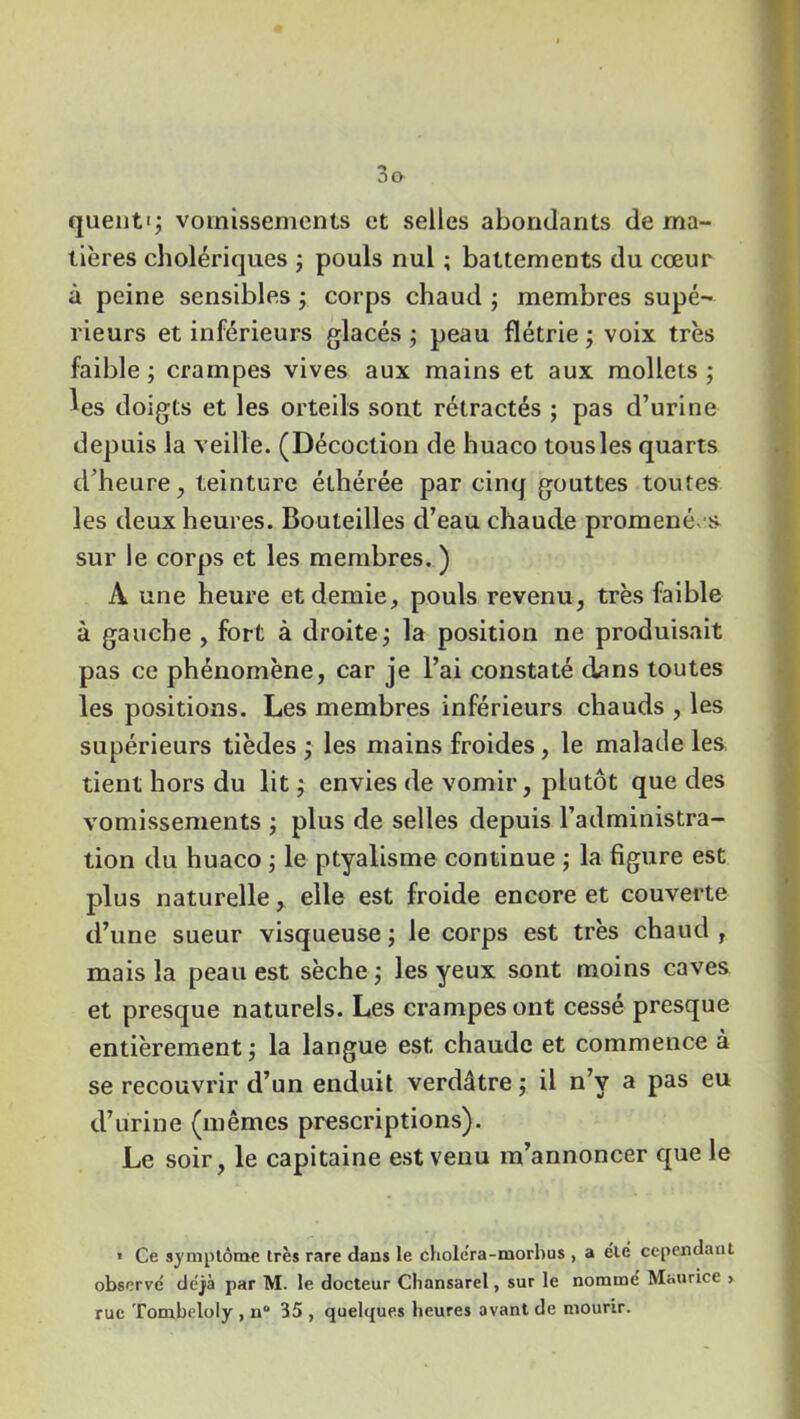 quentq vomissements et selles abondants de ma- tières cholériques ; pouls nul ; battements du cœur à peine sensibles ; corps chaud ; membres supé- rieurs et inférieurs glacés ; peau flétrie ; voix très faible; crampes vives aux mains et aux mollets; ^es doigts et les orteils sont rétractés ; pas d’urine depuis la veille. (Décoction de huaco tous les quarts d’heure, teinture éthérée par cinq gouttes toutes les deux heures. Bouteilles d’eau chaude promené/s sur le corps et les membres. ) À une heure et demie, pouls revenu, très faible à gauche , fort à droite; la position ne produisait pas ce phénomène, car je l’ai constaté dans toutes les positions. Les membres inférieurs chauds , les supérieurs tièdes ; les mains froides, le malade les tient hors du lit ; envies de vomir, plutôt que des vomissements ; plus de selles depuis l’administra- tion du huaco ; le ptyalisme continue ; la figure est plus naturelle, elle est froide encore et couverte d’une sueur visqueuse ; le corps est très chaud , mais la peau est sèche ; les yeux sont moins caves et presque naturels. Les crampes ont cessé presque entièrement; la langue est chaude et commence à se recouvrir d’un enduit verdâtre ; il n’v a pas eu d’urine (mêmes prescriptions). Le soir, le capitaine est venu m’annoncer que le * Ce symptôme très rare dans le cliole'ra-morhus , a été cependant observé déjà par M. le docteur Chansarel, sur le nommé Maurice > rue Tombeloly , n 35 , quelques heures avant de mourir.