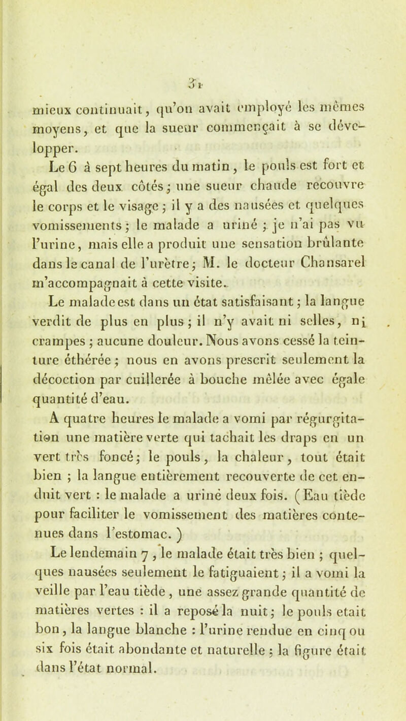 mieux continuait, qu’on avait employé les memes moyens, et que la sueur commençait à se déve- lopper. Le G à sept heures du matin , le pouls est fort et égal des deux côtés ; une sueur chaude recouvre le corps et le visage ; il y a des nausées et quelques vomissements ; le malade a uriné ; je n’ai pas vit l’urine, mais elle a produit une sensation brûlante dans le canal de l’urètre; M. le docteur Chansarel m’accompagnait à cette visite. Le maladeest dans un état satisfaisant ; la langue verdit de plus en plus ; il n’y avait ni selles, ni crampes ; aucune douleur. Nous avons cessé la tein- ture éthérée ; nous en avons prescrit seulement la décoction par cuillerée à bouche mêlée avec égale quantité d’eau. A quatre heures le malade a vomi par régurgita- tion une matière verte qui tachait les draps en un vert très foncé; le pouls, la chaleur, tout était bien ; la langue entièrement recouverte de cet en- duit vert : le malade a uriné deux fois. (Eau tiède pour faciliter le vomissement des matières conte- nues dans l’estomac. ) Le lendemain 7 , le malade était très bien ; quel- ques nausées seulement le fatiguaient; il a vomi la veille par l’eau tiède , une assez grande quantité de matières vertes : il a reposé la nuit; le pouls était bon, la langue blanche : l’urine rendue en cinq ou six fois était abondante et naturelle ; la figure était dans l’état normal.