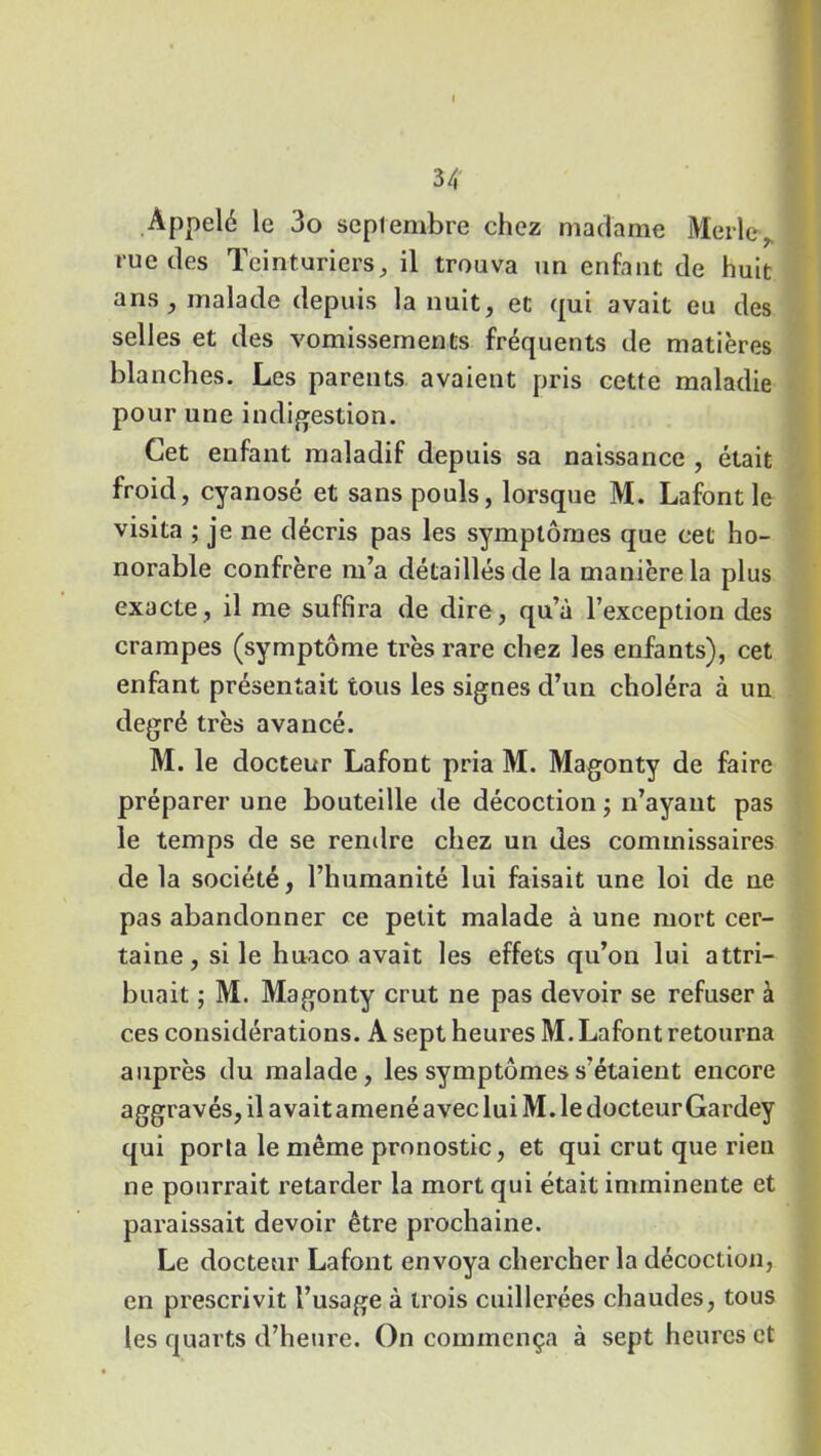 Appelé le 3o septembre chez madame Merle, rue des Teinturiers, il trouva un enfant de huit ans , malade depuis la nuit, et qui avait eu des selles et des vomissements fréquents de matières blanches. Les parents avaient pris cette maladie pour une indigestion. Cet enfant maladif depuis sa naissance , était froid, cyanosé et sans pouls, lorsque M. Lafont le visita ; je ne décris pas les symptômes que cet ho- norable confrère m’a détaillés de la manière la plus exacte, il me suffira de dire, qu’à l’exception des crampes (symptôme très rare chez les enfants), cet enfant présentait tous les signes d’un choléra à un degré très avancé. M. le docteur Lafont pria M. Magonty de faire préparer une bouteille de décoction ; n’ayant pas le temps de se rendre chez un des commissaires de la société, l’humanité lui faisait une loi de ne pas abandonner ce petit malade à une mort cer- taine, si le huaco avait les effets qu’on lui attri- buait ; M. Magonty crut ne pas devoir se refuser à ces considérations. A sept heures M. Lafont retourna auprès du malade, les symptômes s'étaient encore aggravés, il avait amené avec lui M. le docteur Gardey qui porta le même pronostic, et qui crut que rien ne pourrait retarder la mort qui était imminente et paraissait devoir être prochaine. Le docteur Lafont envoya chercher la décoction, en prescrivit l’usage à trois cuillerées chaudes, tous les quarts d’heure. On commença à sept heures et