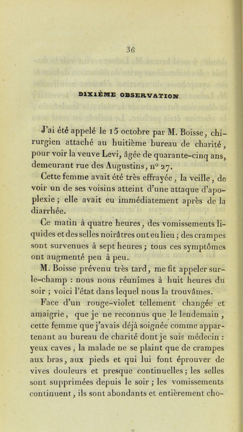 DIXIÈME OBSERVATION J’ai été appelé le 15 octobre par M. Boisse, chi- rurgien attaché au huitième bureau de charité, pour voir la veuve Levi, âgée de quarante-cinq ans, demeurant rue des Augustins, n° 27. Cette femme avait été très effrayée, la veille, de voir un de ses voisins atteint d’une attaque d’apo- plexie ; elle avait eu immédiatement après de la diarrhée. Ce matin à quatre heures, des vomissements li- quides et des selles noirâtres ont eu lieu -, des crampes sont survenues à sept heures ; tous ces symptômes ont augmenté peu à peu. M. Boisse prévenu très tard, me fit appeler sur- le-champ : nous nous réunîmes à huit heures du soir ; voici l’état dans lequel nous la trouvâmes. Face d’un rouge-violet tellement changée et amaigrie, que je ne reconnus que le lendemain , cette femme que j’avais déjà soignée comme appar- tenant au bureau de charité dont je suis médecin : yeux caves, la malade ne se plaint que de crampes aux bras, aux pieds et qui lui font éprouver de vives douleurs et presque continuelles ; les selles sont supprimées depuis le soir ; les vomissements continuent, ils sont abondants et entièrement cho-