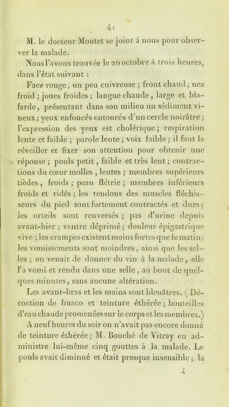 4 j M. le docteur Moutet se joint à nous pour obser- ver la malade. Nous l’avons trouvée le 20 octobre à trois heures, dans l’état suivant : Face rouge, un peu cuivreuse ; front chaud ; nez froid ; joues froides ; langue chaude, large et bla- farde, présentant dans son milieu un sédiment vi- neux; yeux enfoncés entourés d’un cercle noirâtre ; l’expression des yeux est cholérique; respiration lente et faible ; parole lente ; voix faible ; il faut la réveiller et fixer son attention pour obtenir une réponse ; pouls petit, faible et très lent ; contrac- tions du cœur molles , lentes ; membres supérieurs tièdes, froids ; peau flétrie; membres inférieurs froids et ridés ; les tendons des muscles fléchis- seurs du pied sont fortement contractés et durs-; les orteils sont renversés ; pas d’urine depuis avant-hier; ventre déprimé; douleur épigastrique vive ; les crampes existent moins fortes que le matin; les vomissements sont moindres, ainsi que les sel- les; on venait de donner du vin à la malade, elle l’a vomi et rendu dans une selle, au bout de quel- ques minutes, sans aucune altération. Les avant-bras et les mains sont bleuâtres. ( Dé- coction de huaco et teinture éthérée ; bouteilles d’eau chaude promenées sur l.e corps et les membres.) À neuf heures du soir on n’avait pas encore donné de teinture éthérée ; M. Bouché de Vitray en ad- ministre lui-même cinq gouttes à la malade. Le pouls avait diminué et était presque insensible ; la 4