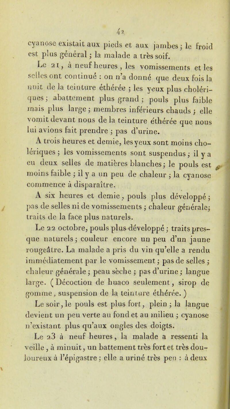 cyanose existait aux pieds et aux jambes ; le froid est plus général ; la malade a très soif. Le 21, à neuf heures , les vomissements et les selles ont continué c on n a donne que deux fois la nuit tle la teinture éthérée ; les yeux plus choléri- ques 3 abattement plus grand • pouls plus faible mais plus large ; membres inférieurs chauds ; elle vomit devant nous de la teinture ethérée que nous lui avions fait prendre ; pas d’urine. A trois heures et demie, les yeux sont moins cho- lériques ; les vomissements sont suspendus ; il y a eu deux selles de matières blanches ; le pouls est moins faible ; il y a un peu de chaleur ; la cyanose commence à disparaître. A six heures et demie, pouls plus développé ; pas de selles ni de vomissements ; chaleur générale; traits de la face plus naturels. Le 22 octobre, pouls plus développé ; traits pres- que naturels ; couleur encore un peu d’un jaune rougeâtre. La malade a pris du vin qu’elle a rendu immédiatement par le vomissement ; pas de selles ; chaleur générale ; peau sèche ; pas d’urine ; langue large. ( Décoction de huaco seulement, sirop de gomme, suspension de la teinture éthérée. ) Le soir, le pouls est plus fort, plein ; la langue devient un peu verte au fond et au milieu ; cyanose n’existant plus qu’aux ongles des doigts. Le 2.3 à neuf heures, la malade a ressenti la veille, à minuit, un battement très fort et très dou- loureux à l’épigastre ; elle a uriné très peu : à deux