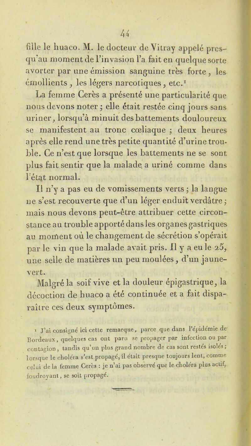 fille le h uaco. M. le docteur de Vitra y appelé prcs- qu’au moment de l’invasion l’a fait en quelque sorte avorter par une émission sanguine très forte , les émollients , les légers narcotiques, etc.1 La femme Cerès a présenté une particularité que nous devons noter ; elle était restée cinq jours sans uriner, lorsqu’à minuit des battements douloureux se manifestent au tronc cœliaque ; deux heures après elle rend une très petite quantité d’urine trou- ble. Ce n’est que lorsque les battements ne se sont plus fait sentir que la malade, a uriné comme dans l etat normal. Il n’y a pas eu de vomissements verts ; la langue ne s’est recouverte que d’un léger enduit verdâtre ; mais nous devons peut-être attribuer cette circon- stance au trouble apporté dans les organes gastriques au moment où le changement de sécrétion s’opérait par le vin que la malade avait pris. Il y a eu le 25, une selle de matières un peu moulées, d’un jaune- vert. Malgré la soif vive et la douleur épigastrique, la décoction de huaco a été continuée et a fait dispa- raître ces deux symptômes. 1 J’ai consigné ici cetlc remarque, parce que dans l’épidémie de Bordeaux , quelques cas ont paru se propager par infection ou par contagion, tandis qu’un plus grand nombre de cas sont restés isolés ; lorsque le choléra s’est propagé, il était presque toujours lent, comme celui de la femme Cerès : je n’ai pas observé que le choléra plus actif, foudroyant, se soit propagé.