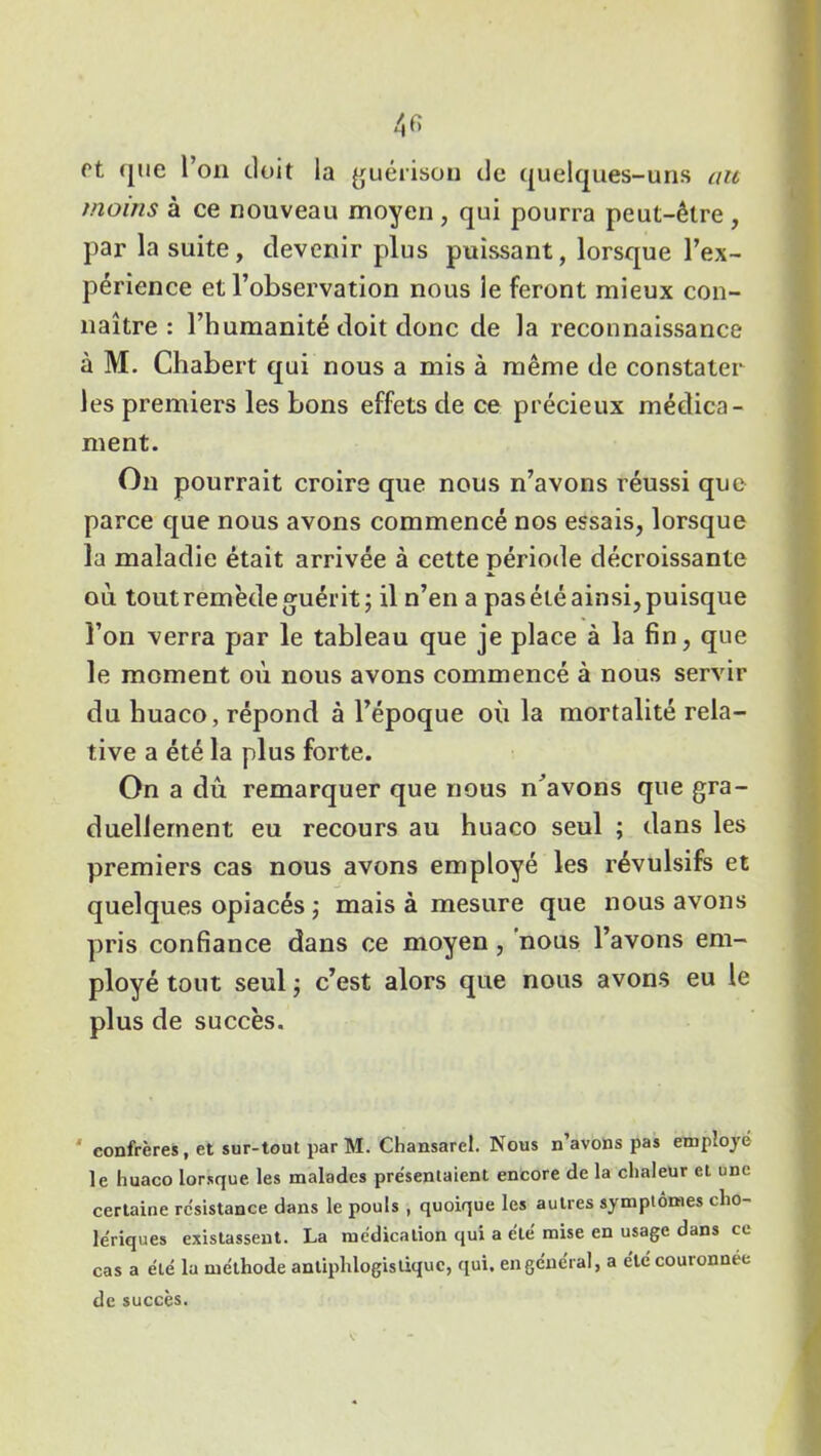 rt que l’on doit la guérison de quelques-uns au moins à ce nouveau moyen, qui pourra peut-être , par la suite, devenir plus puissant, lorsque l’ex- périence et l’observation nous le feront mieux con- naître : l’humanité doit donc de la reconnaissance à M. Cliabert qui nous a mis à même de constater les premiers les bons effets de ce précieux médica- ment. On pourrait croire que nous n’avons réussi que parce que nous avons commencé nos essais, lorsque la maladie était arrivée à cette période décroissante où tout remède guérit; il n’en a pas été ainsi, puisque l’on verra par le tableau que je place à la fin, que le moment où nous avons commencé à nous servir du huaco, répond à l’époque où la mortalité rela- tive a été la plus forte. On a dû remarquer que nous n’avons que gra- duellement eu recours au huaco seul ; dans les premiers cas nous avons employé les révulsifs et quelques opiacés ; mais à mesure que nous avons pris confiance dans ce moyen, nous l’avons em- ployé tout seul ; c’est alors que nous avons eu le plus de succès. confrères, et sur-tout par M. Chansaret. Nous n’avons pas employé le huaco lorsque les malades présentaient encore de la chaleur et une certaine rc'sistance dans le pouls, quoique les autres symptômes cho- lériques existassent. La médication qui a été mise en usage dans ce cas a été lu méthode antiphlogistique, qui. en général, a été couronnée de succès.