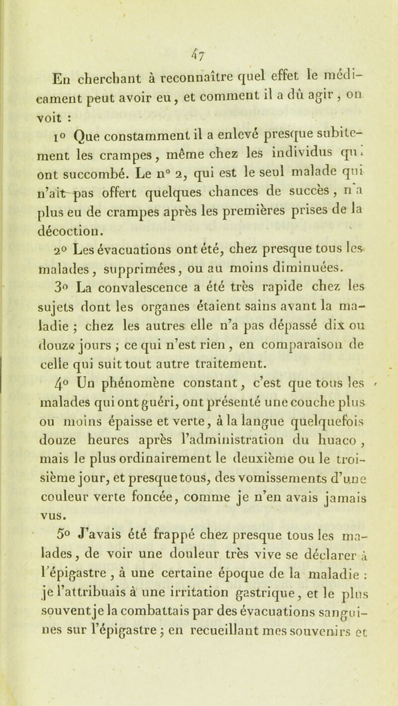 En cherchant à reconnaître quel effet le médi- cament peut avoir eu, et comment il a dû agir , on voit : i° Que constamment il a enlevé presque subite- ment les crampes, même chez les individus qu* ont succombé. Le n° 2, qui est le seul malade qui n’aït pas offert quelques chances de succès , n a plus eu de crampes après les premières prises de la décoction. 20 Les évacuations ont été, chez presque tous les malades, supprimées, ou au moins diminuées. 3° La convalescence a été très rapide chez les sujets dont les organes étaient sains avant la ma- ladie ; chez les autres elle n’a pas dépassé dix ou douze jours ; ce qui n’est rien , en comparaison de celle qui suit tout autre traitement. 4° Un phénomène constant, c’est que tous les » malades qui ont guéri, ont présenté une couche plus ou moins épaisse et verte, à la langue quelquefois douze heures après l’administration du huaco , mais le plus ordinairement le deuxième ou le troi- sième jour, et presque tous, des vomissements d’une couleur verte foncée, comme je 11’en avais jamais vus. 5° J’avais été frappé chez presque tous les ma- lades, de voir une douleur très vive se déclarer à l’épigastre , à une certaine époque de la maladie : je l’attribuais à une irritation gastrique, et le plus souvent je la combattais par des évacuations sangui- nes sur l’épigastre 5 en recueillant mes souvenirs et
