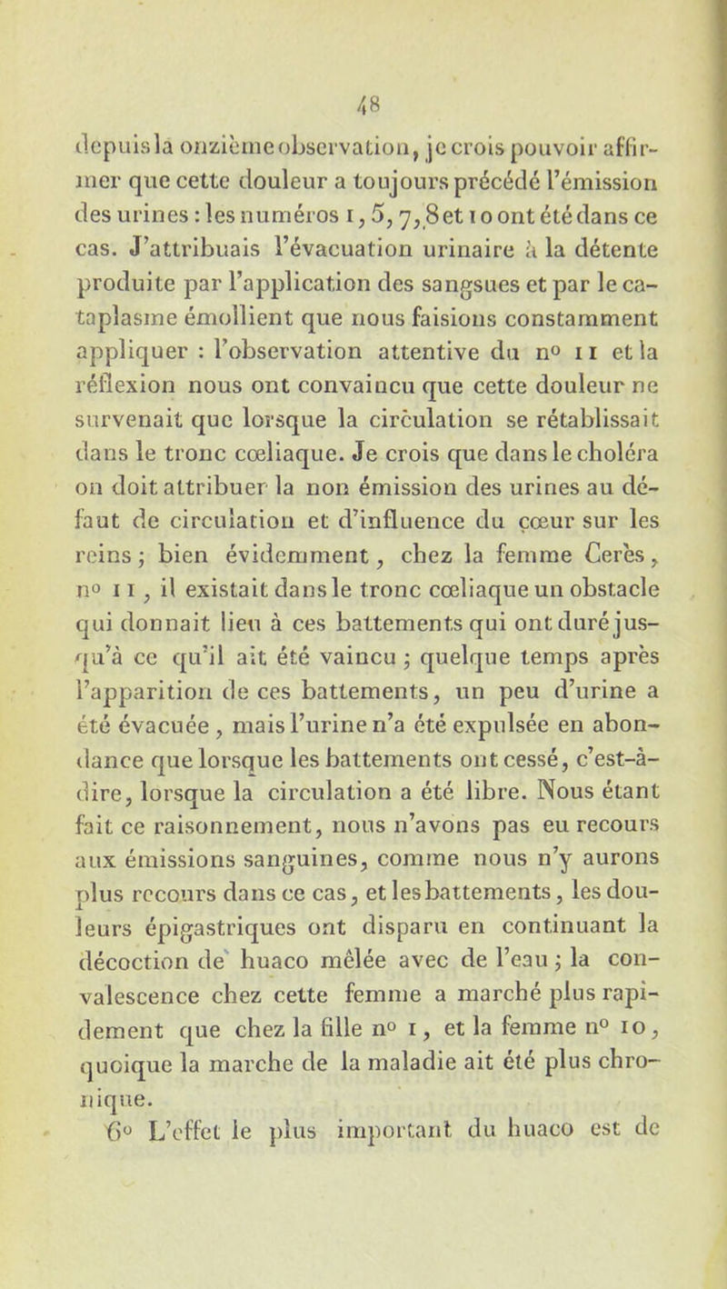 depuis la onzième observation, je crois pouvoir affir- mer que cette douleur a toujours précédé l’émission des urines : les numéros i, 5, 7, Set 10 ont été dans ce cas. J’attribuais l’évacuation urinaire à la détente produite par l’application des sangsues et par le ca- taplasme émollient que nous faisions constamment appliquer : l’observation attentive du n° 11 et la réflexion nous ont convaincu que cette douleur ne survenait que lorsque la circulation se rétablissait dans le tronc cœliaque. Je crois que dans le choléra on doit attribuer la non émission des urines au dé- faut de circulation et d’influence du cœur sur les reins ; bien évidemment, chez la femme Cerès, n° 11 , il existait dans le tronc cœliaque un obstacle qui donnait lieu à ces battements qui ont duré jus- qu’à ce qu’il ait été vaincu ; quelque temps après l’apparition de ces battements, un peu d’urine a été évacuée, mais l’urine n’a été expulsée en abon- dance que lorsque les battements ont cessé, c’est-à- dire, lorsque la circulation a été libre. Nous étant fait ce raisonnement, nous n’avons pas eu recours aux émissions sanguines, comme nous n’y aurons plus recours dans ce cas, et les battements, les dou- leurs épigastriques ont disparu en continuant la décoction de huaco mêlée avec de l’eau ; la con- valescence chez cette femme a marché plus rapi- dement que chez la fille n° 1, et la femme n° 10, quoique la marche de la maladie ait été plus chro- nique. f>° L’effet le plus important du huaco est de