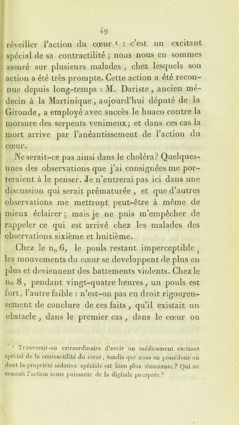 réveiller l’action du cœur 1 : c’est, un excitant spécial de sa contractilité ; nous nous en sommes assuré sur plusieurs malades , chez lesquels son action a été très prompte. Cette action a été recon- nue depuis long-temps : M. Dariste , ancien mé- decin à la Martinique , aujourd’hui député de la Gironde, a employé avec succès le huaco contre la morsure des serpents venimeux ; et dans ces cas la mort arrive par l’anéantissement de l’action du cœur. IVeserait-ce pas ainsi dans le choléra? Quelques- unes des observations que j’ai consignées me por- teraient à le penser. Je n’entrerai pas ici dans une discussion qui serait prématurée , et que d’autres observations me mettront peut-être à même de mieux éclairer ; mais je ne puis m’empêcher de rappeler ce qui est arrivé chez les malades des observations sixième et huitième. Chez le n0 6, le pouls restant imperceptible les mouvements du cœur se développent de plus en plus et deviennent des battements violents. Chez le n0 8, pendant vingt-quatre heures, un pouls est fort, l’autre faible : n’est-on pas en droit rigoureu- sement de conclure de ces faits , qu’il existait un obstacle , dans le premier cas , dans le cœur ou 1 Trouverait-on extraordinaire d’avoir un médicament excitant spe'cial de la contractilité' du cœur, tandis que nous en possédons un dont la propriété sédative spéciale est bien plus étonnante ? Qui ne connaît l’action toute puissante de la digitale pourprée ?