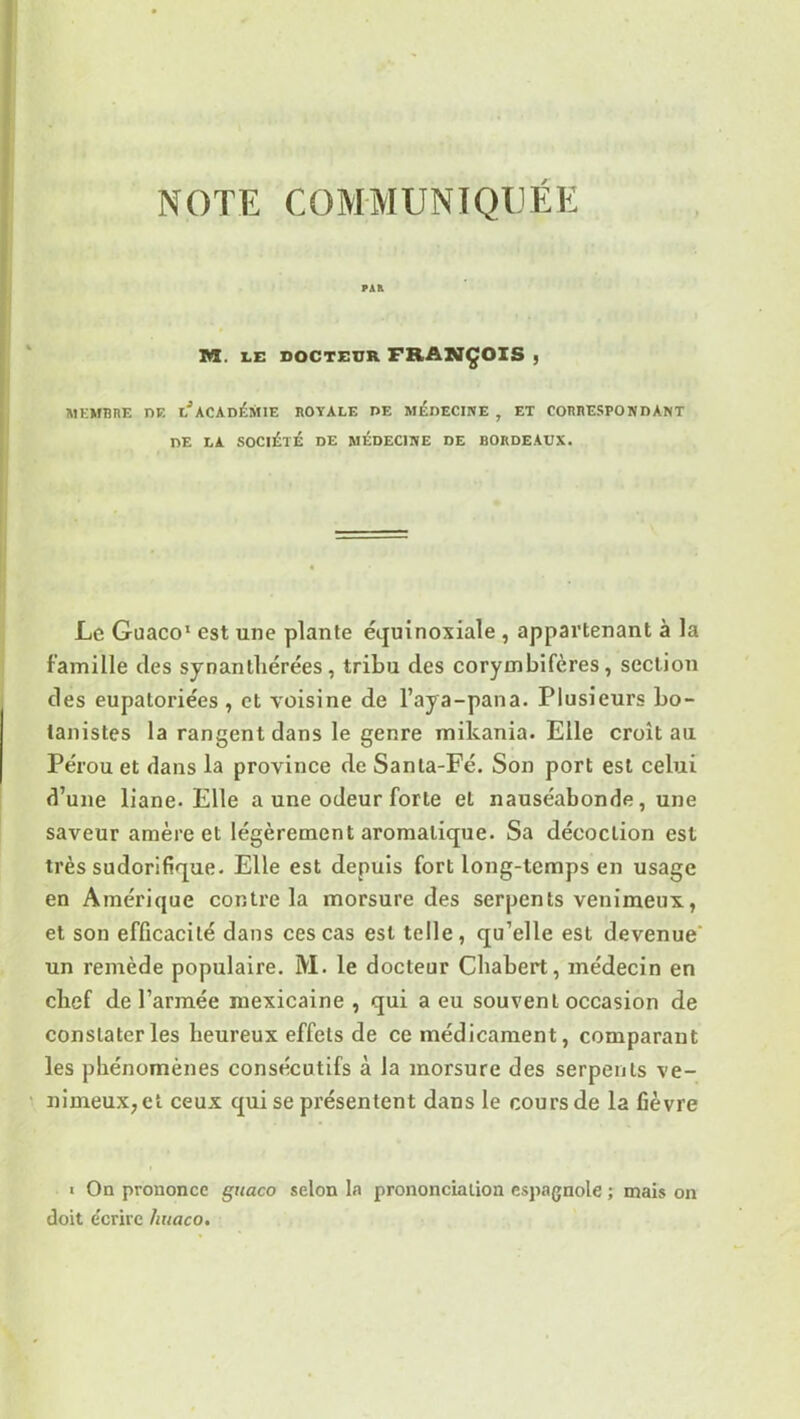 NOTE COMMUNIQUÉE PAR M. LC DOCTEUR FRANÇOIS , MEMBRE DE I?ACADÉMIE ROYALE DE MÉDECINE , ET CORRESPONDANT DE LA SOCIÉTÉ DE MEDECINE DE BORDEAUX. Le Guaco1 est une plante équinoxiale , appartenant à la famille des syoanlhérées, tribu des corymbifères, section des eupatoriées , et voisine de l’aya-pana. Plusieurs bo- tanistes la rangent dans le genre mikania. Elle croît au Pérou et dans la province de Santa-Fé. Son port est celui d’une liane. Elle a une odeur forte et nauséabonde, une saveur amère et légèrement aromatique. Sa décoction est très sudorifique. Elle est depuis fort long-temps en usage en Amérique contre la morsure des serpents venimeux, et son efficacité dans ces cas est telle, qu’elle est devenue un remède populaire. M. le docteur Cliabert, médecin en cbef de l’armée mexicaine , qui a eu souvenL occasion de constater les heureux effets de ce médicament, comparant les phénomènes consécutifs à la morsure des serpents ve- nimeux, et ceux qui se présentent dans le cours de la fièvre « On prononce guaco selon la prononciation espagnole ; mais on doit e'crirc huaco.