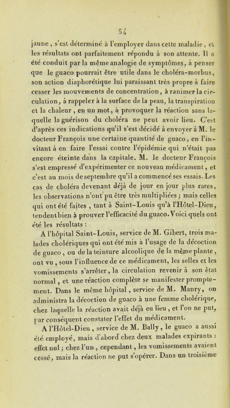 jaune , s’est déterminé à l’employer dans celte maladie , cl les résultats ont parfaitement répondu à son attente. Il a été conduit par la même analogie de symptômes, à penser que le guaco pourrait être utile dans le choléra-morbus, son action diapliorélique lui paraissant très propre à faire cesser les mouvements déconcentration, à ranimer la cir- culation, à rappeler à la surface de la peau, la transpiration et la chaleur , en un mot, à provoquer la réaction sans la- quelle la guérison du choléra ne peut avoir lieu. C’est d’après ces indications qu’il s’est décidé à envoyer à M. le docteur François une certaine quantité de guaco, en l’in- vitant à en faire l’essai contre l’épidémie qui n’était pas encore éteinte dans la capitale. M. le docteur François s’est empressé d’expérimenter ce nouveau médicament, et c’est au mois de septembre qu’il a commencé ses essais. Les cas de choléra devenant déjà de jour en jour plus rares, les observations n’ont pu être très multipliées ; mais celles qui ont été faites , tant à Saint-Louis qu’à l’Hôtel-Dieu, tendentbien à prouver l’efficacité du guaco. Voici quels ont été les résultats : A l’hôpital Saint-Louis, service deM. Gihert, trois ma- lades cholériques qui ont été mis à l’usage de la décoction de guaco , ou de la teinture alcoolique de la même plante, ont vu . sous l’influence de ce médicament, les selles et les vomissements s’arrêter, la circulation revenir à son état normal, et une réaction complète se manifester prompte- ment. Dans le même hôpital, service de M . Manry, on administra la décoction de guaco à une femme cholérique, chez laquelle la réaction avait déjà eu lieu , et l’on ne put, par conséquent constater l’effet du médicament. A l’Hôtel-Dieu , service de M. Bally, le guaco a aussi été employé, mais d'abord chez deux malades expirants : effet nul ; chez l’un , cependant, les vomissements avaient cessé, mais la réaction ne put s’opérer. Dans un troisième