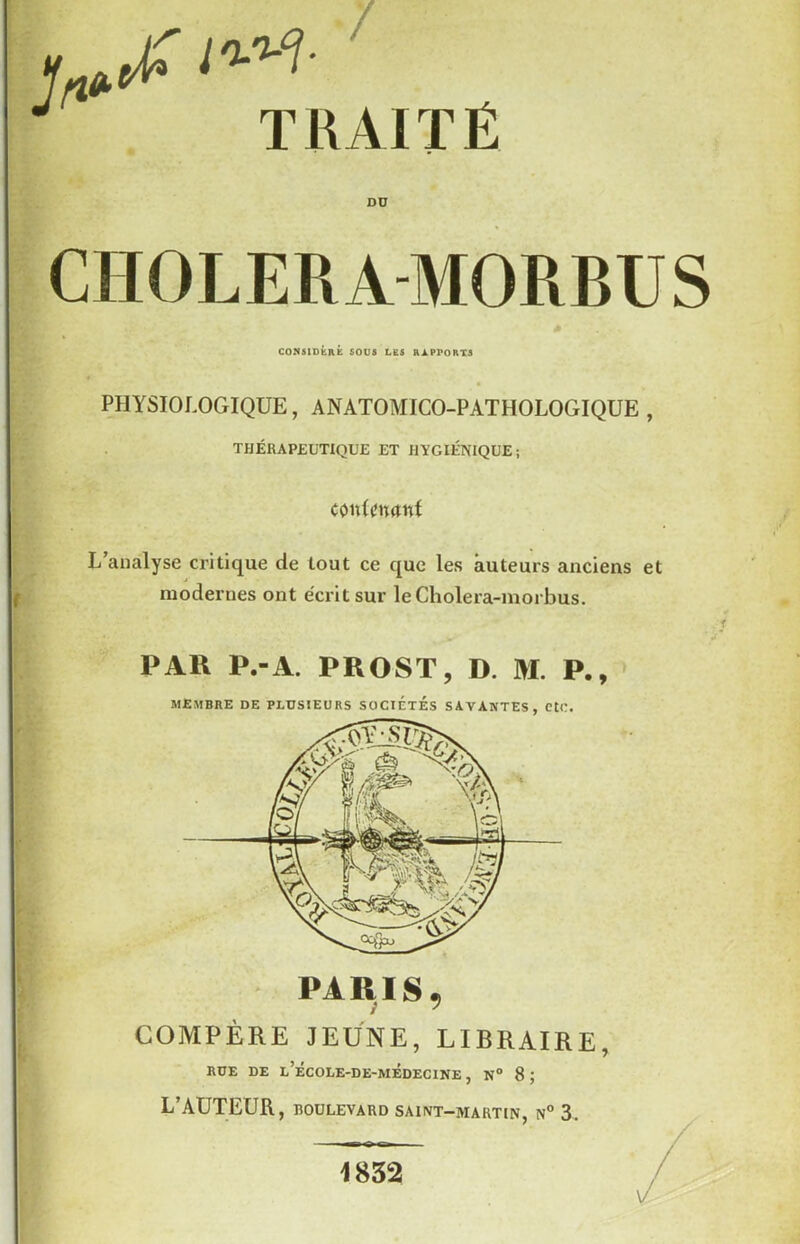 TRAITÉ Dü CHOLERA MORBÜS COMSlDbRÉ SOUS LES RAPPORTS PHYSIOLOGIQUE, ANATOMICO-PATHOLOGIQUE , THÉRAPEUTIQUE ET HYGIÉNIQUE; conflîmtnt L’analyse critique de tout ce que les auteurs anciens et modernes ont e'critsur leCholera-morbus. PAR P.-A. PROST, D. M. P., MEMBRE DE PLUSIEURS SOCIÉTÉS SAVANTES, CtC. PARIS, COMPÈRE JEUNE, LIBRAIRE, RUE DE l’école-de-médecine , n° 8 ; L’AUTEUR, BOULEVARD SAINT-MARTIN, N° 3. 1832